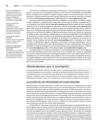 14 PARTE 1 | INTRODUCCIÓN Y FASES INICIALES DE LA INVESTIGACIÓN DE MERCADOS
Los servicios cualitativos proporcionan instalaciones y reclutan participantes para focus
groups y otras formas de investigación cualitativa, como entrevistas individuales en profundidad
(que se estudiarán en el capítulo 4). Algunas empresas ofrecen servicios adicionales, como mo-
deradores, y elaboran informes para focus groups. Ejemplos de este tipo de empresas son Jackson
Associates (www.jacksonassociates.com) y 20|20 Research, Inc. (www.2020research.com).
Las empresas que ofrecen servicios técnicos y analíticos se especializan en el diseño y análisis
de datos cualitativos y cuantitativos por computadora, como los que se obtienen en grandes encues-
tas. Compañías como SDR de Atlanta (www.sdr-consulting.com) realizan análisis de datos complejos
mediante el uso de técnicas estadísticas avanzadas. Sawtooth Technologies (www.sawtooth.com)
ofrece software para la recopilación y el análisis de datos. Las compañías pueden realizar análisis de
datos en sus instalaciones por medio de paquetes de software estadístico. Sin embargo, aún existe de-
manda por los servicios de análisis de datos de proveedores externos que ofrecen su experiencia
en análisis de datos especializados. También existen los productos registrados de investigación
de mercados, los cuales consisten en procedimientos especializados de recopilación y análisis de
datos desarrollados para tratar tipos específicos de problemas de investigación de mercados. Por
ejemplo, Survey Sampling International (www.surveysampling.com) se especializa en el diseño
muestral y la distribución. Algunas compañías se concentran en servicios especializados, como la
investigación de mercados étnicos (por ejemplo, hispanos, africanos, multiculturales). Dos empresas
dedicadas a este tipo de investigación son Latin Facts Research, que es subsidiaria de Facts ’n’ Figures,
Inc. (www.factsnfiguresinc.com), y Multicultural Insights (www.multicultural-insights.com).
Las empresas que no cuentan con especialistas o con un departamento interno de investigación
de mercados dependen de proveedores externos de servicio completo. Por su parte, las compañías
que cuentan con personal interno para investigación pueden recurrir a proveedores tanto de servicio
completo como de servicio limitado. Aunque Apple cuenta con sus propios investigadores de merca-
dos, también depende en gran medida de los otros dos tipos de proveedores externos. Es necesario
considerar ciertas directrices al seleccionar a un proveedor de investigación, ya sea de servicio com-
pleto o de servicio limitado.
ELECCIÓN DE UN PROVEEDOR DE INVESTIGACIÓN
Una empresa que no puede realizar por sí misma todo un proyecto de investigación de mercados
tendrá que elegir a un proveedor externo para una o más fases del proyecto. En tal caso, es conve-
niente que la empresa recabe una lista de posibles proveedores de diversas fuentes, como las pu-
blicaciones del ramo, directorios profesionales y referencias personales. Al determinar los criterios
para la elección de un proveedor externo, la empresa debería preguntarse por qué está buscando
apoyo externo para la investigación de mercados. Por ejemplo, el uso de una fuente externa tal vez
resulte económicamente más eficiente para una empresa pequeña que necesita llevar a cabo un
proyecto de investigación. Una empresa quizá no tenga los recursos o la pericia técnica para rea-
lizar ciertas fases del proyecto, o bien, tal vez los conflictos de intereses políticos lleven a concluir
que es mejor que un proveedor externo realice el proyecto.
Al desarrollar los criterios para la elección de un proveedor externo, la empresa tendrá que con-
siderar algunos aspectos básicos. ¿Cuál es la reputación del proveedor? ¿Suele terminar los proyectos
de acuerdo con el programa? ¿Se le conoce por mantener estándares éticos? ¿Es flexible? ¿Sus pro-
yectos de investigación son de alta calidad? ¿Cuánta experiencia tiene y de qué tipo? ¿La compañía
tiene experiencia en proyectos similares a éste? ¿El personal del proveedor es competente en mate-
ria técnica y no técnica? En otras palabras, además de las habilidades técnicas, ¿el personal asignado
a la tarea es sensible a las necesidades del cliente y comparte su ideología de la investigación? ¿Cuenta
con certificación como investigador profesional por parte de alguna organización como Marketing
servicios cualitativos
Servicios relacionados con
instalaciones y reclutamiento
para focus groups y distintas
formas de investigación
cualitativa, como entrevistas
individuales en profundidad.
servicios técnicos
y analíticos
Compañías que ofrecen
orientación en el desarrollo del
diseño de investigación y análisis
por computadora de datos
cualitativos y cuantitativos.
servicios de análisis
de datos
Empresas cuyo servicio principal
consiste en realizar análisis
estadísticos de datos.
productos registrados
de investigación de
mercados
Procedimientos especializados
de recopilación y análisis de datos
que se desarrollan para tratar
tipos específicos de problemas
de investigación de mercados.
Recomendaciones para la investigación
La participación del personal del proveedor interno es fundamental para el éxito de un pro-
yecto de investigación de mercados. A menudo es preferible solicitar a proveedores externos
la realización de uno o varios de los pasos del proceso de investigación de mercados. Es im-
portante considerar tanto a los proveedores de servicios completos como a los de servicios
limitados para satisfacer mejor las necesidades de un proyecto de investigación de mercados.
 