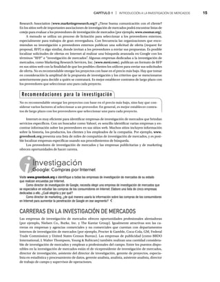 CAPÍTULO 1 | INTRODUCCIÓN A LA INVESTIGACIÓN DE MERCADOS 15
Research Association (www.marketingresearch.org)? ¿Tiene buena comunicación con el cliente?
En los sitios web de importantes asociaciones de investigación de mercados podrá encontrar listas de
cotejo para evaluar a los proveedores de investigación de mercados (por ejemplo, www.esomar.org).
A menudo se utiliza un proceso de licitación para seleccionar a los proveedores externos,
especialmente para trabajos de gran envergadura. Con frecuencia las organizaciones que enco-
miendan su investigación a proveedores externos publican una solicitud de oferta (request for
proposal, RFP) o algo similar, donde invitan a los proveedores a enviar sus propuestas. Es posible
localizar solicitudes de ofertas en Internet al realizar una búsqueda avanzada en Google con los
términos “RFP” e “investigación de mercados”
. Algunas empresas dedicadas a la investigación de
mercados, como Marketing Research Services, Inc. (www.mrsi.com), publican un formato de RFP
en sus sitios web con la finalidad de que los posibles clientes los utilicen para enviar sus solicitudes
de oferta. No es recomendable otorgar los proyectos con base en el precio más bajo. Hay que tomar
en consideración la amplitud de la propuesta de investigación y los criterios que se mencionaron
anteriormente para decidir a quién se contratará. Es mejor establecer contratos de largo plazo con
los proveedores que seleccionar uno para cada proyecto.
Internet es muy eficiente para identificar empresas de investigación de mercados que brindan
servicios específicos. Con un buscador como Yahoo!, es sencillo identificar varias empresas y en-
contrar información sobre los proveedores en sus sitios web. Muchos sitios incluyen información
sobre la historia, los productos, los clientes y los empleados de la compañía. Por ejemplo, www.
greenbook.org presenta una lista de miles de compañías de investigación de mercados, y es posi-
g
ble localizar empresas específicas usando sus procedimientos de búsqueda.
Los proveedores de investigación de mercados y las empresas publicitarias y de marketing
ofrecen oportunidades de hacer carrera.
Investigación
Google: Compras por Internet
G
Visite www.greenbook.org e identifique a todas las empresas de investigación de mercados de su estado
que realizan encuestas por Internet.
Como director de investigación de Google, necesita elegir una empresa de investigación de mercados que
se especialice en estudiar las compras de los consumidores en Internet. Elabore una lista de cinco empresas
dedicadas a ello. ¿Cuál elegiría y por qué?
Como director de marketing, ¿de qué manera usaría la información sobre las compras de los consumidores
en Internet para aumentar la penetración de Google en ese segmento?
CARRERAS EN LA INVESTIGACIÓN DE MERCADOS
Las empresas de investigación de mercados ofrecen oportunidades profesionales alentadoras
(por ejemplo, Nielsen Co., Burke, Inc. y The Kantar Group). Igualmente atractivas son las ca-
rreras en empresas y agencias comerciales y no comerciales que cuentan con departamentos
internos de investigación de mercados (por ejemplo, Procter  Gamble, Coca-Cola, GM, Federal
Trade Commission y United States Census Bureau). Las empresas de publicidad (como BBDO
International, J. Walter Thompson, Young  Rubicam) también realizan una cantidad considera-
ble de investigación de mercados y emplean a profesionales del campo. Entre los puestos dispo-
nibles en la investigación de mercados están el de vicepresidente de investigación de mercados,
director de investigación, asistente del director de investigación, gerente de proyectos, especia-
lista en estadística y procesamiento de datos, gerente analista, analista, asistente analista, director
de trabajo de campo y supervisor de operaciones.
Recomendaciones para la investigación
No es recomendable otorgar los proyectos con base en el precio más bajo, sino hay que con-
siderar varios factores al seleccionar a un proveedor. En general, es mejor establecer contra-
tos de largo plazo con los proveedores que seleccionar uno para cada proyecto.
 