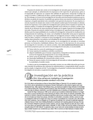 16 PARTE 1 | INTRODUCCIÓN Y FASES INICIALES DE LA INVESTIGACIÓN DE MERCADOS
p
El puesto de entrada más común en la investigación de mercados para las personas con licen-
ciatura (por ejemplo, en administración de empresas) es el de supervisor de operaciones, quien es
el responsable de supervisar un conjunto bien definido de operaciones, incluyendo el trabajo de
campo, la revisión y codificación de datos, y puede participar en la programación y el análisis de da-
tos. Sin embargo, en el sector de la investigación de mercados está aumentando la preferencia por in-
dividuos con grados de maestría. Es probable que quienes tienen una maestría en administración de
empresas o un grado equivalente sean contratados como gerentes de proyectos. En una empresa co-
mercial, el puesto de entrada más común es el de asistente analista (para los licenciados en adminis-
tración de empresas) o el de analista de investigación (para quienes tienen el grado de maestría). El
asistente analista y el analista de investigación aprenden acerca del área en cuestión y reciben capa-
citación de un elemento de mayor jerarquía del equipo, por lo regular el gerente de investigación de
mercados. El puesto de asistente analista incluye un programa de capacitación que prepara a los in-
dividuos para las responsabilidades de un analista de investigación, incluyendo la coordinación con
el departamento de marketing y de ventas, con la finalidad de desarrollar metas para la exposición
del producto. Las responsabilidades del analista de investigación incluyen verificar la exactitud de
todos los datos, comparar y contrastar la nueva investigación con las normas establecidas, así como
analizar datos primarios y secundarios con la finalidad de efectuar pronósticos sobre el mercado.
Como indican los nombres de esos puestos, en la investigación de mercados se necesitan
personas con formación y habilidades distintas. Para conocer las descripciones de otros puestos
de investigación de mercados y los salarios actuales, visite www.marketresearchcareers.com. Si
usted desea prepararse para una carrera en la investigación de mercados, es recomendable:
● Tomar todos los cursos de marketing que le sea posible.
● Cursar materias de estadística y métodos cuantitativos.
● Adquirir habilidades para el manejo computadoras, búsquedas en Internet y social media.
Conocer los lenguajes de programación es una ventaja adicional.
● Tomar cursos de psicología, sociología y conducta del consumidor.
● Desarrollar habilidades de comunicación verbal y escrita.
● Pensar de manera creativa. En la investigación de mercados se valoran significativamente
la creatividad y el sentido común.
Lo ideal es que los investigadores de mercados cuenten con una sólida educación que les per-
mita entender los problemas que enfrentan los administradores y comprenderlos desde una pers-
pectiva amplia. La siguiente sección “La investigación en la práctica” revela las claves del éxito de un
investigador de mercados y un gerente de marketing.
La investigación en la práctica
Eric Kim: Una carrera en marketing e investigación
Er
de mercados puede conducir a la cima
Eric B. Kim obtuvo una licenciatura en física en Harvey Mudd College en Claremont, CA, una maestría en ingenie-
ría en UCLA y otra en administración de empresas en Harvard. Desempeñó su oficio actual en lugares como Lotus
Development Corp., DB y Spencer Trask Software Group, una empresa de capital de riesgo enfocada en la tecnología
en la ciudad de Nueva York. El director general de Spencer Trask, Kevin Kimberlin, lo recuerda como el excepcional eje-
cutivo que sabe de software y electrónica, y que tiene habilidades para el marketing y la investigación de mercados.
Cuando Kim llegó a Samsung en 1999, se dio cuenta de que el problema fundamental radicaba en la imagen
de la marca, ya que se percibía que la marca Samsung era inferior a otras marcas con artículos comparables. Para
confirmar su intuición y descubrir los problemas específicos sobre los que se pudiera actuar, realizó una investiga-
ción de mercados que incluyó focus groups, entrevistas en profundidad, y encuestas a clientes y socios de canal.
La investigación reveló que la imagen de la marca era confusa e inconsistente de un mercado a otro; ello se debía,
entre otras cuestiones, a que se trabajaba con 55 agencias de publicidad. Kim concentró la publicidad asignando
a Madison Avenue’s Foote, Cone  Belding Worldwide la coordinación del marketing global de Samsung. Kim hizo
otro movimiento inteligente al patrocinar eventos costosos, como los Juegos Olímpicos de Salt Lake City en 2002,
con lo que obtuvo una exposición global rápida y redituable. En 2004, el último año que Kim trabajó en Samsung, la
compañía obtuvo $12,040 millones* en ganancias netas; en ese mismo año muchas estrellas de ventas de tecno-
logía al detalle fracasaron aun considerando que, desde 1999, el comercio se había triplicado en Estados Unidos.
* En este libro, el signo $ representa dólares estadounidenses, a menos que se especifique otra unidad monetaria.
 