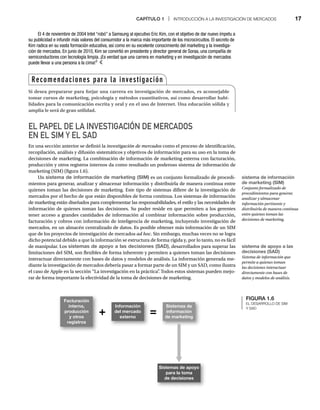 CAPÍTULO 1 | INTRODUCCIÓN A LA INVESTIGACIÓN DE MERCADOS 17
EL PAPEL DE LA INVESTIGACIÓN DE MERCADOS
EN EL SIM Y EL SAD
En una sección anterior se definió la investigación de mercados como el proceso de identificación,
s
recopilación, análisis y difusión sistemáticos y objetivos de información para su uso en la toma de
decisiones de marketing. La combinación de información de marketing externa con facturación,
producción y otros registros internos da como resultado un poderoso sistema de información de
marketing (SIM) (figura 1.6).
Un sistema de información de marketing (SIM) es un conjunto formalizado de procedi-
mientos para generar, analizar y almacenar información y distribuirla de manera continua entre
quienes toman las decisiones de marketing. Este tipo de sistemas difiere de la investigación de
mercados por el hecho de que están disponibles de forma continua. Los sistemas de información
de marketing están diseñados para complementar las responsabilidades, el estilo y las necesidades de
información de quienes toman las decisiones. Su poder reside en que permiten a los gerentes
tener acceso a grandes cantidades de información al combinar información sobre producción,
facturación y cobros con información de inteligencia de marketing, incluyendo investigación de
mercados, en un almacén centralizado de datos. Es posible obtener más información de un SIM
que de los proyectos de investigación de mercados ad hoc. Sin embargo, muchas veces no se logra
dicho potencial debido a que la información se estructura de forma rígida y, por lo tanto, no es fácil
de manipular. Los sistemas de apoyo a las decisiones (SAD), desarrollados para superar las
limitaciones del SIM, son flexibles de forma inherente y permiten a quienes toman las decisiones
interactuar directamente con bases de datos y modelos de análisis. La información generada me-
diante la investigación de mercados debería pasar a formar parte de un SIM y un SAD, como ilustra
el caso de Apple en la sección “La investigación en la práctica”
. Todos estos sistemas pueden mejo-
rar de forma importante la efectividad de la toma de decisiones de marketing.
El 4 de noviembre de 2004 Intel “robó” a Samsung al ejecutivo Eric Kim, con el objetivo de dar nuevo ímpetu a
su publicidad e infundir más valores del consumidor a la marca más importante de los microcircuitos. El secreto de
Kim radica en su vasta formación educativa, así como en su excelente conocimiento del marketing y la investiga-
ción de mercados. En junio de 2010, Kim se convirtió en presidente y director general de Soraa, una compañía de
semiconductores con tecnología limpia. ¡Es verdad que una carrera en marketing y en investigación de mercados
puede llevar a una persona a la cima!3
sistema de información
de marketing (SIM)
Conjunto formalizado de
procedimientos para generar,
analizar y almacenar
información pertinente y
distribuirla de manera continua
entre quienes toman las
decisiones de marketing.
sistema de apoyo a las
decisiones (SAD)
Sistema de información que
permite a quienes toman
las decisiones interactuar
directamente con bases de
datos y modelos de análisis.
Recomendaciones para la investigación
Si desea prepararse para forjar una carrera en investigación de mercados, es aconsejable
tomar cursos de marketing, psicología y métodos cuantitativos, así como desarrollar habi-
lidades para la comunicación escrita y oral y en el uso de Internet. Una educación sólida y
amplia le será de gran utilidad.
FIGURA 1.6
EL DESARROLLO DE SIM
Y SAD
Facturación
interna,
producción
y otros
registros
Información
del mercado
externo
+ =
Sistemas de
información
de marketing
Sistemas de apoyo
para la toma
de decisiones
 