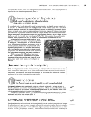 CAPÍTULO 1 | INTRODUCCIÓN A LA INVESTIGACIÓN DE MERCADOS 19
i
p
esos productos en otros países está en las primeras etapas de desarrollo, como se ejemplifica en la
siguiente sección “La investigación en la práctica”
.
La investigación en la práctica
McDonald’s: Adaptación a la cultura local
M
sin perder su imagen global
En mercados de todo el mundo, McDonald’s respeta las culturas locales y ha adaptado su menú y experiencia
de consumo a las preferencias de cada país. Investigaciones de mercado revelaron que en India el consumo de
alimentos recibe gran influencia de las creencias religiosas de la gente. En consecuencia, la compañía eliminó
la carne de res y de puerco de sus menús para adaptarse a las creencias religiosas de hindúes y musulmanes,
que conforman la mayor parte de la población de India. En su lugar, introdujo varias versiones vegetarianas de
algunos de sus platillos clásicos estadounidenses, como la hamburguesa McVeggie y McSpicy Paneer, así como
platillos con pollo. En el menú de valor, la hamburguesa McAloo Tikki, elaborada a base de papas, tiene altos
niveles de ventas y representa casi el 25 por ciento de las ventas totales de sus restaurantes en India.
La investigación de mercados también reveló que los ve-
getarianos en India son muy estrictos en sus prácticas y hábitos
de alimentación. Como consecuencia, las cocinas de los restau-
rantes McDonald’s están divididas en secciones para cocinar la
comida vegetariana y los alimentos no vegetarianos de forma
separada. En septiembre de 2012, el gigante de la comida rá-
pida anunció que los nuevos restaurantes en algunas áreas de
peregrinaje en India ofrecerían únicamente comida vegetariana
para adaptarse a las preferencias de la base de clientes local.
El éxito internacional de McDonald’s se ha atribuido
en parte a su capacidad para adaptarse a la cultura y a las
preferencias locales, mientras conserva su imagen de marca
global, lo cual ha sido posible gracias a su investigación de
mercados.4
investigación
Levi’s: Aumento de la participación en el mercado global
Le
Visite www.levis.com y realice una búsqueda en Internet, incluyendo social media y las bases de datos en
línea de su biblioteca, para encontrar información sobre los jeans que prefieren los consumidores. Levi’s desea
s
realizar una investigación para aumentar su participación en el mercado de los jeans en Estados Unidos e India.
s
¿Cómo realizaría investigación de mercados en los dos países?
Como director de marketing de Levi’s, ¿qué información necesitaría para diseñar estrategias que permitan
aumentar la participación en el mercado global?
INVESTIGACIÓN DE MERCADOS Y SOCIAL MEDIA
Social media involucra herramientas de cómputo sociales que se conocen como Web 2.0. Se trata
de aplicaciones web que permiten compartir información interactiva, realizar diseños centrados
en el usuario y la colaboración a través de Internet. Algunos ejemplos de social media son los sitios
de redes sociales (por ejemplo, Facebook), sitios de intercambio de videos (como YouTube), de
Recomendaciones para la investigación
En la investigación de mercados internacionales, es indispensable tomar en cuenta los fac-
tores ambientales de los países en los que se realizan los estudios. Es necesario llevar a cabo
los mismos seis pasos del proceso de investigación de mercados, pero dentro del contexto
ambiental de los países o mercados internacionales.
Fuente:
david
pearson
/
Alamy.
 
