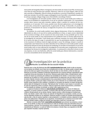 20 PARTE 1 | INTRODUCCIÓN Y FASES INICIALES DE LA INVESTIGACIÓN DE MERCADOS
p
intercambio de fotografías (Flickr e Instagram), de intercambio de música (Last FM), servicios para
crear listas de sitios favoritos (por ejemplo, Delicious), redes de voz (como Skype), wikis (el caso
más conocido es Wikipedia), sitios de reseñas de productos y servicios (TripAdvisor), mundos vir-
tuales (por ejemplo, Second Life), juegos multijugador (como Farmville), comunidades basadas en
la web (por ejemplo, ivillage), blogs (como Direct2Dell) y microblogs (Twitter).
Los investigadores de mercados pueden utilizar estas nuevas social media para realizar es-
tudios con la finalidad de complementar el uso de los métodos tradicionales. Las comunidades
sociales abren nuevas rutas para entender, explicar, influir y predecir la conducta de los con-
sumidores en el mercado. Por lo tanto, pueden tener diversas aplicaciones en la investigación
de mercados, incluyendo la segmentación, la generación de ideas, el desarrollo y la prueba de
productos, el lanzamiento de marcas, la asignación de precios y las comunicaciones integradas
de marketing.
No obstante, los social media también tienen algunas limitaciones. Si bien los estándares de
objetividad son altos en el caso de los medios periodísticos en línea, se espera menor objetividad
de los escritores de blogs y de los usuarios de otros social media. Es muy probable que los usua-
rios de los social media no sean representativos de la población meta en muchas aplicaciones de
la investigación de mercados. Como fuente para conformar muestras, los social media adolecen
de al menos dos tipos de sesgo: la autoselección (ya que los participantes deciden si participan
en las muestras) y la defensa común de algún principio o causa. Sin embargo, siempre y cuando se
comprendan estas limitaciones, los datos obtenidos de los análisis de social media pueden arrojar
información útil para la toma de decisiones de marketing. En este libro recomendamos el uso de los
social media como un área adicional de investigación de mercados para complementar (no para
reemplazar) las formas de investigación tradicionales. A continuación se describe la forma en que
una empresa, en este caso Starbucks, utiliza los social media para obtener información y conectar-
se con los consumidores de los mercados meta.
La investigación en la práctica
Starbucks: La estrella de los social media
St
Starbucks tiene un blog, My Starbucks Idea (MSI) (mystarbucksidea.force.com), donde no sólo se comunica
con los clientes sino también crea el futuro de la compañía junto con ellos. Los clientes pueden compartir ideas,
votar por las ideas que sugieren otras personas, discutir las ideas con otros clientes y revisar las ideas que
Starbucks ha anunciado. Empleados de diferentes departamentos de la empresa participan respondiendo dudas
y sugiriendo temas para discusiones. De esta forma, Starbucks puede obtener ideas y retroalimentación sobre
la forma de mejorar sus productos para satisfacer las necesidades de los clientes. La marca toma en serio las
opiniones que se publican en el sitio y anuncia la implementación de sugerencias, para que todos los clientes
se enteren. Además, fomenta la retroalimentación de los consumidores al ofrecer incentivos en línea en forma
de cupones virtuales o puntos para realizar compras. Así, la marca interactúa con sus clientes leales. Starbucks
también incluye preguntas de tipo cualitativo y cuantitativo en encuestas que aparecen al margen del blog para
solicitar datos de investigación de mercados. “My Starbucks Idea” ha tenido un gran impacto: en promedio, una
de cada tres sugerencias se lleva a la práctica. Todas las sugerencias reciben reconocimiento y comentarios
una hora después de recibidas; en promedio, se reciben cuatro sugerencias por hora.
La página de Facebook de Starbucks (www.facebook.com/starbucks) tiene más de 34 millones de
seguidores, y el número continúa en aumento. La empresa utiliza este sitio para promover nuevos productos
y obtener retroalimentación de sus clientes. Además, organiza eventos y utiliza tecnología de Facebook para
invitar a los clientes a asistir a ellos. Incluye una colección de fotografías de sus productos y eventos, así como
muchas fotografías enviadas por sus seguidores. Starbucks actualiza su página de Facebook aproximadamente
cada dos días, y miles de usuarios responden a cada actualización. La compañía comenta y responde de manera
activa a las publicaciones o fotografías de sus seguidores, incrementando así su presencia en los social media.
Starbucks también emplea su página de Facebook para desarrollar el perfil de su mercado meta.
Además, la empresa utiliza Twitter (www.twitter.com/starbucks) para promover sus productos y comuni-
carse con los clientes; se dirige a los consumidores por medio de mensajes cortos para informarles acerca de
nuevos productos y servicios. Con herramientas como el retweet, los usuarios difunden los mensajes publicados
originalmente por Starbucks. La cuenta de Twitter de la empresa a menudo dirige a sus seguidores al sitio MSI
para responder encuestas o expresar opiniones.
 