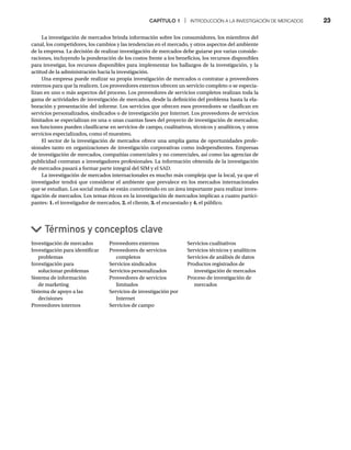 CAPÍTULO 1 | INTRODUCCIÓN A LA INVESTIGACIÓN DE MERCADOS 23
La investigación de mercados brinda información sobre los consumidores, los miembros del
canal, los competidores, los cambios y las tendencias en el mercado, y otros aspectos del ambiente
de la empresa. La decisión de realizar investigación de mercados debe guiarse por varias conside-
raciones, incluyendo la ponderación de los costos frente a los beneficios, los recursos disponibles
para investigar, los recursos disponibles para implementar los hallazgos de la investigación, y la
actitud de la administración hacia la investigación.
Una empresa puede realizar su propia investigación de mercados o contratar a proveedores
externos para que la realicen. Los proveedores externos ofrecen un servicio completo o se especia-
lizan en uno o más aspectos del proceso. Los proveedores de servicios completos realizan toda la
gama de actividades de investigación de mercados, desde la definición del problema hasta la ela-
boración y presentación del informe. Los servicios que ofrecen esos proveedores se clasifican en
servicios personalizados, sindicados o de investigación por Internet. Los proveedores de servicios
limitados se especializan en una o unas cuantas fases del proyecto de investigación de mercados;
sus funciones pueden clasificarse en servicios de campo, cualitativos, técnicos y analíticos, y otros
servicios especializados, como el muestreo.
El sector de la investigación de mercados ofrece una amplia gama de oportunidades profe-
sionales tanto en organizaciones de investigación corporativas como independientes. Empresas
de investigación de mercados, compañías comerciales y no comerciales, así como las agencias de
publicidad contratan a investigadores profesionales. La información obtenida de la investigación
de mercados pasará a formar parte integral del SIM y el SAD.
La investigación de mercados internacionales es mucho más compleja que la local, ya que el
investigador tendrá que considerar el ambiente que prevalece en los mercados internacionales
que se estudian. Los social media se están convirtiendo en un área importante para realizar inves-
tigación de mercados. Los temas éticos en la investigación de mercados implican a cuatro partici-
pantes: 1. el investigador de mercados, 2. el cliente, 3. el encuestado y 4. el público.
Investigación de mercados
Investigación para identificar
problemas
Investigación para
solucionar problemas
Sistema de información
de marketing
Sistema de apoyo a las
decisiones
Proveedores internos
Proveedores externos
Proveedores de servicios
completos
Servicios sindicados
Servicios personalizados
Proveedores de servicios
limitados
Servicios de investigación por
Internet
Servicios de campo
Servicios cualitativos
Servicios técnicos y analíticos
Servicios de análisis de datos
Productos registrados de
investigación de mercados
Proceso de investigación de
mercados
Términos y conceptos clave
 