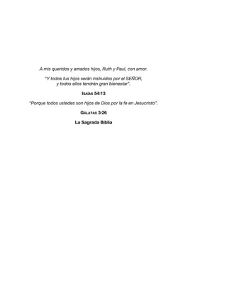 A mis queridos y amados hijos, Ruth y Paul, con amor.
“Y todos tus hijos serán instruidos por el SEÑOR,
y todos ellos tendrán gran bienestar”.
ISAÍAS 54:13
“Porque todos ustedes son hijos de Dios por la fe en Jesucristo”.
GÁLATAS 3:26
La Sagrada Biblia
 