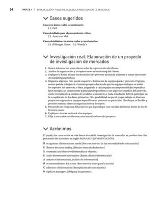 24 PARTE 1 | INTRODUCCIÓN Y FASES INICIALES DE LA INVESTIGACIÓN DE MERCADOS
Caso con datos reales y cuestionario
1.1 Dell
Caso detallado para el pensamiento crítico
2.1 American Idol
Casos detallados con datos reales y cuestionarios
3.1 JPMorgan Chase 3.2 Wendy’s
Casos sugeridos
Investigación real: Elaboración de un proyecto
de investigación de mercados
1. Reúna información antecedente sobre la organización del cliente.
2. Analice la organización y las operaciones de marketing del cliente.
3. Explique la forma en que los resultados del proyecto ayudarán al cliente a tomar decisiones
de marketing específicas.
4. Organice al grupo. Esto puede requerir la formación de equipos para el proyecto. El grupo
entero podría trabajar en el mismo proyecto haciendo que los equipos trabajen en todos
los aspectos del proyecto, o bien, asignando a cada equipo una responsabilidad específica
(por ejemplo, un componente particular del problema o un aspecto específico del proyecto,
como recopilación y análisis de los datos secundarios). Cada estudiante deberá participar en
la recopilación de los datos primarios. Otra posibilidad es que el grupo trabaje en diversos
proyectos asignando a equipos específicos un proyecto en particular. El enfoque es flexible y
permite manejar diversas organizaciones y formatos.
5. Desarrolle un programa del proyecto que especifique con claridad las fechas límite de los di-
ferentes pasos.
6. Explique cómo se evaluará a los equipos.
7. Elija a uno o dos estudiantes como coordinadores del proyecto.
Acrónimos
El papel y las características más destacadas de la investigación de mercados se pueden describir
por medio del acrónimo en inglés RESEARCH (INVESTIGACIÓN):
R ecognition of information needs (Reconocimiento de las necesidades de información)
E ffective decision making (Efectiva toma de decisiones)
S ystematic and objective (Sistemática y objetiva)
E xude/disseminate information (Emite/difunde información)
A nalysis of information (Análisis de información)
A
R ecommendations for action (Recomendaciones para la acción)
C ollection of information (Recopilación de información)
H elpful to managers (Útil para los gerentes)
 