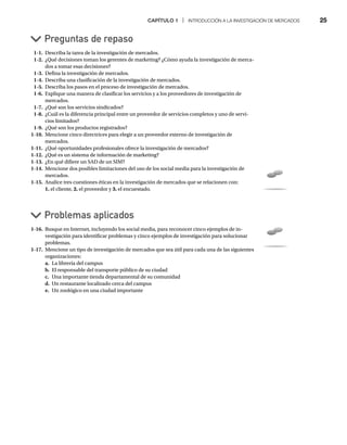 CAPÍTULO 1 | INTRODUCCIÓN A LA INVESTIGACIÓN DE MERCADOS 25
1-1. Describa la tarea de la investigación de mercados.
1-2. ¿Qué decisiones toman los gerentes de marketing? ¿Cómo ayuda la investigación de merca-
dos a tomar esas decisiones?
1-3. Defina la investigación de mercados.
1-4. Describa una clasificación de la investigación de mercados.
1-5. Describa los pasos en el proceso de investigación de mercados.
1-6. Explique una manera de clasificar los servicios y a los proveedores de investigación de
mercados.
1-7. ¿Qué son los servicios sindicados?
1-8. ¿Cuál es la diferencia principal entre un proveedor de servicios completos y uno de servi-
cios limitados?
1-9. ¿Qué son los productos registrados?
1-10. Mencione cinco directrices para elegir a un proveedor externo de investigación de
mercados.
1-11. ¿Qué oportunidades profesionales ofrece la investigación de mercados?
1-12. ¿Qué es un sistema de información de marketing?
1-13. ¿En qué difiere un SAD de un SIM?
1-14. Mencione dos posibles limitaciones del uso de los social media para la investigación de
mercados.
1-15. Analice tres cuestiones éticas en la investigación de mercados que se relacionen con:
1. el cliente, 2. el proveedor y 3. el encuestado.
Preguntas de repaso
Problemas aplicados
1-16. Busque en Internet, incluyendo los social media, para reconocer cinco ejemplos de in-
vestigación para identificar problemas y cinco ejemplos de investigación para solucionar
problemas.
1-17. Mencione un tipo de investigación de mercados que sea útil para cada una de las siguientes
organizaciones:
a. La librería del campus
b. El responsable del transporte público de su ciudad
c. Una importante tienda departamental de su comunidad
d. Un restaurante localizado cerca del campus
e. Un zoológico en una ciudad importante
 