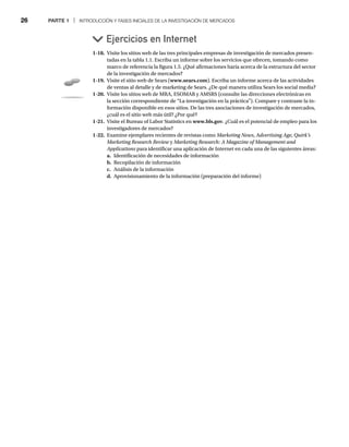 26 PARTE 1 | INTRODUCCIÓN Y FASES INICIALES DE LA INVESTIGACIÓN DE MERCADOS
Ejercicios en Internet
1-18. Visite los sitios web de las tres principales empresas de investigación de mercados presen-
tadas en la tabla 1.1. Escriba un informe sobre los servicios que ofrecen, tomando como
marco de referencia la figura 1.5. ¿Qué afirmaciones haría acerca de la estructura del sector
de la investigación de mercados?
1-19. Visite el sitio web de Sears (www.sears.com). Escriba un informe acerca de las actividades
de ventas al detalle y de marketing de Sears. ¿De qué manera utiliza Sears los social media?
1-20. Visite los sitios web de MRA, ESOMAR y AMSRS (consulte las direcciones electrónicas en
la sección correspondiente de “La investigación en la práctica”). Compare y contraste la in-
formación disponible en esos sitios. De las tres asociaciones de investigación de mercados,
¿cuál es el sitio web más útil? ¿Por qué?
1-21. Visite el Bureau of Labor Statistics en www.bls.gov. ¿Cuál es el potencial de empleo para los
investigadores de mercados?
1-22. Examine ejemplares recientes de revistas como Marketing News, Advertising Age, Quirk’s
Marketing Research Review y
w Marketing Research: A Magazine of Management and
Applications para identificar una aplicación de Internet en cada una de las siguientes áreas:
s
a. Identificación de necesidades de información
b. Recopilación de información
c. Análisis de la información
d. Aprovisionamiento de la información (preparación del informe)
 