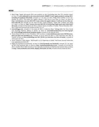CAPÍTULO 1 | INTRODUCCIÓN A LA INVESTIGACIÓN DE MERCADOS 27
NOTAS
1. Mark Prigg, “Apple will launch FIVE new products in 2013 (including their first TV), analysts claim”
,
en línea en www.dailymail.co.uk/sciencetech/article-2260097/5-new-Apple-products-coming-2013-
including-TV-analysts-claim.html, revisado el 5 de mayo de 2013; Philip Elmer-DeWitt (14 de sep-
tiembre de 2012), “Pre-orders for Apple’s iPhone 5 Sell Out in Less Than an Hour”
, en línea en
http://tech.fortune.cnn.com/2012/09/14/pre-orders-for-apples-iphone-5-sell-out-in-less-than-an-
hour/?iid=HP_LN, revisado el 6 de mayo de 2013; David Goldman, “Apple sells 3 million new iPads
in 4 days”
, en línea en http://money.cnn.com/2012/03/19/technology/apple-ipad-sales/index.htm?
iid=Lead, revisado el 20 de marzo de 2013; y Yukari I. Kane y Geoffrey A. Fowler, “Steven Paul Jobs, 1955-
2011”
, Wall Street Journal (6 de octubre de 2011): A1, A7.
l
2. www.kelloggs.com, revisado el 5 de mayo de 2013; y Catherine Boal, “Kellogg Rolls Out New Cereal
and Snacking Options”
, Bakery  Snacks, en línea en www.bakeryandsnacks.com/news/ng.asp?
id=74110-kellogg-leatherhead-breakfast-snacks, revisado el 5 de mayo de 2013.
3. “Soraa Hires Eric Kim As New President, CEO”
, en línea en www.freshnews.com/news/340726/soraa-
hires-eric-kim-new-president-ceo, revisado el 10 de enero de 2013; y “CEO Interview: Eric Kim of
Twylah”
, en línea en www.rickliebling.com/2011/09/05/ceo-interview-eric-kim-of-twylah/, revisado el
10 de enero de 2013.
4. Annie Gasparro y Julie Jargon, “McDonald’s to Go Vegetarian in India”
, Wall Street Journal (miércoles
l
5 de septiembre de 2012): B7.
5. Página de Facebook de Starbucks, en línea en www.facebook.com/Starbucks, revisado el 5 de mayo
de 2013; My Starbucks Idea, en línea en http://mystarbucksidea.force.com/, revisado el 8 de abril de
2013; y Seattle’s Best Coffee Introduces New Specialty Iced Drinks to Help Beat the Summer Heat, en línea
en http://news.starbucks.com/article_display.cfm?article_id=394, revisado el 8 de octubre de 2012.
 