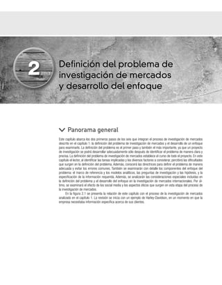 Definición del problema de
investigación de mercados
y desarrollo del enfoque
Este capítulo abarca los dos primeros pasos de los seis que integran el proceso de investigación de mercados
descrito en el capítulo 1: la definición del problema de investigación de mercados y el desarrollo de un enfoque
para examinarlo. La definición del problema es el primer paso y también el más importante, ya que un proyecto
de investigación se podrá desarrollar adecuadamente sólo después de identificar el problema de manera clara y
precisa. La definición del problema de investigación de mercados establece el curso de todo el proyecto. En este
capítulo el lector, al identificar las tareas implicadas y los diversos factores a considerar, percibirá las dificultades
que surgen en la definición del problema. Además, conocerá las directrices para definir el problema de manera
adecuada y evitar los errores comunes. También se examinarán con detalle los componentes del enfoque del
problema: el marco de referencia y los modelos analíticos, las preguntas de investigación y las hipótesis, y la
especificación de la información requerida. Además, se analizarán las consideraciones especiales incluidas en
la definición del problema y el desarrollo del enfoque en la investigación de mercados internacionales. Por úl-
timo, se examinará el efecto de los social media y los aspectos éticos que surgen en esta etapa del proceso de
la investigación de mercados.
En la figura 2.1 se presenta la relación de este capítulo con el proceso de la investigación de mercados
analizado en el capítulo 1. La revisión se inicia con un ejemplo de Harley-Davidson, en un momento en que la
empresa necesitaba información específica acerca de sus clientes.
Panorama general
2
 