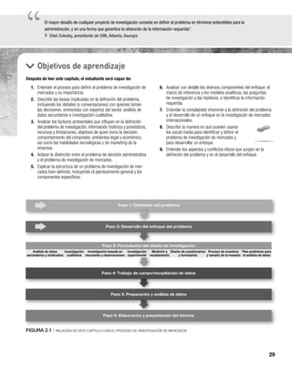 29
“
“El mayor desafío de cualquier proyecto de investigación consiste en definir el problema en términos entendibles para la
administración, y en una forma que garantice la obtención de la información requerida”.
Chet Zalesky, presidente de CMI, Atlanta, Georgia
Objetivos de aprendizaje
Después de leer este capítulo, el estudiante será capaz de:
6. Analizar con detalle los diversos componentes del enfoque: el
marco de referencia y los modelos analíticos, las preguntas
de investigación y las hipótesis, e identificar la información
requerida.
7. Entender la complejidad inherente a la definición del problema
y el desarrollo de un enfoque en la investigación de mercados
internacionales.
8. Describir la manera en que pueden usarse
los social media para identificar y definir el
problema de investigación de mercados y
para desarrollar un enfoque.
9. Entender los aspectos y conflictos éticos que surgen en la
definición del problema y en el desarrollo del enfoque.
1. Entender el proceso para definir el problema de investigación de
mercados y su importancia.
2. Describir las tareas implicadas en la definición del problema,
incluyendo los debates (o conversaciones) con quienes toman
las decisiones, entrevistas con expertos del sector, análisis de
datos secundarios e investigación cualitativa.
3. Analizar los factores ambientales que influyen en la definición
del problema de investigación: información histórica y pronósticos,
recursos y limitaciones, objetivos de quien toma la decisión,
comportamiento del comprador, ambientes legal y económico,
así como las habilidades tecnológicas y de marketing de la
empresa.
4. Aclarar la distinción entre el problema de decisión administrativa
y el problema de investigación de mercados.
5. Explicar la estructura de un problema de investigación de mer-
cados bien definido, incluyendo el planteamiento general y los
componentes específicos.
FIGURA 2.1 | RELACIÓN DE ESTE CAPÍTULO CON EL PROCESO DE INVESTIGACIÓN DE MERCADOS
Paso 2: Desarrollo del enfoque del problema
Paso 3: Formulación del diseño de investigación
Paso 4: Trabajo de campo/recopilación de datos
Paso 5: Preparación y análisis de datos
Paso 6: Elaboración y presentación del informe
Diseño de cuestionarios
y formularios
Proceso de muestreo
y tamaño de la muestra
Plan preliminar para
el análisis de datos
Paso 1: Deﬁnición del problema
Análisis de datos
secundarios y sindicados
Investigación
cualitativa
Investigación basada en
encuestas y observaciones
Investigación
experimental
Medición y
escalamiento
ción del dis
 