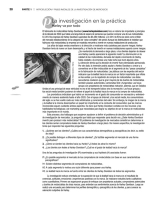 30 PARTE 1 | INTRODUCCIÓN Y FASES INICIALES DE LA INVESTIGACIÓN DE MERCADOS
pLa investigación en la práctica
Harley va por todo
Ha
El fabricante de motocicletas Harley-Davidson (www.harleydavidson.com) hizo un retorno tan importante a principios
de la década de 2000 que había una larga lista de espera de personas que querían comprar una de sus motocicletas.
En 2012 los ingresos de Harley-Davidson superaban los $5,580 millones, y en 2013 la firma se ubicó como el líder
del mercado estadounidense en la categoría de “peso completo” del sector.Aunque los distribuidores le insistían que
fabricara más motocicletas, la empresa se mostraba renuente a invertir en nuevas instalaciones de producción.
Los años de bajas ventas enseñaron a la dirección a mostrarse más cautelosa para asumir riesgos. Harley-
Davidson tenía de nuevo un buen desempeño, y el hecho de invertir en nuevas instalaciones suponía correr riesgos.
¿Se mantendría la demanda a largo plazo, o los clientes dejarían de desear
una Harley cuando apareciera la siguiente moda? La disminución en la
calidad de las motocicletas, derivada del rápido crecimiento de Harley,
había costado a la empresa una mala racha que duró algunos años.
La dirección temía que la decisión de invertir fuera demasiado apresurada.
Por otro lado, la inversión podría ayudar a Harley-Davidson a crecer y a
convertirse en el líder indiscutible en el segmento de los “pesos completos”
en la fabricación de motocicletas. Las pláticas con los expertos del sector
indicaron que la lealtad hacia la marca era un factor importante que influía
en las ventas y en la repetición de compra de motocicletas. Los datos
secundarios revelaron que la gran mayoría de los dueños de motocicletas
también poseían automóviles, camionetas SUV y furgonetas. Los focus
groups con propietarios de motocicletas indicaron, además, que en Estados
Unidos el uso principal de esos vehículos no era el de transporte básico sino la recreación. Los focus groups y
los social media también pusieron de relieve el papel de la lealtad hacia la marca en la compra de motocicletas.
Los pronósticos indicaban que habría un incremento en el gasto del consumidor en recreación y entreteni-
miento de manera sostenida hasta el año 2020. Con el apoyo de Internet y los social media, los consumidores
del siglo XXI se han vuelto cada vez más sofisticados y conscientes del valor. Sin embargo, la imagen de la marca
y la lealtad a la misma desempeñan un papel tan importante en la conducta del consumidor, que las marcas
reconocidas siguen cuidando ambos aspectos. Es claro que Harley-Davidson contaba con los recursos y las
habilidades tecnológicas y de marketing que necesitaba para lograr su objetivo de ser la marca de motocicletas
más importante en el mundo.
Este proceso y los hallazgos que surgieron ayudaron a definir el problema de decisión administrativa y el
de investigación de mercados. La pregunta que había que responder para decidir era: ¿Debe Harley-Davidson
invertir para producir más motocicletas? El problema de investigación de mercados consistió en determinar si
los clientes serían compradores leales de Harley-Davidson a largo plazo. De manera específica, la investigación
tenía que responder las siguientes preguntas:
1. ¿Quiénes son los clientes? ¿Cuáles son sus características demográficas y psicográficas (es decir, su estilo
de vida)?
2. ¿Es posible distinguir a diferentes tipos de clientes? ¿Es factible segmentar el mercado de una forma
significativa?
3. ¿Cómo se sienten los clientes hacia su Harley? ¿A todos los atrae lo mismo?
4. ¿Los clientes son leales a Harley-Davidson? ¿Cuál es el grado de lealtad hacia la marca?
Una de las preguntas de investigación (PI) examinadas y sus hipótesis (H) asociadas fueron:
PI: ¿Es posible segmentar el mercado de los compradores de motocicletas con base en sus características
psicográficas?
H1: Existen distintos segmentos de compradores de motocicletas.
H2: A cada segmento lo motiva una razón diferente para poseer una Harley.
H3: La lealtad hacia la marca es fuerte entre los clientes de Harley-Davidson de todos los segmentos.
La investigación estuvo orientada por la suposición de que la lealtad hacia la marca es el resultado de
creencias, actitudes, emociones y experiencias positivas con la marca. Se realizaron estudios tanto cualitativos
como cuantitativos. Primero se organizaron grupos de enfoque con propietarios actuales, compradores potenciales
y dueños de motocicletas de otras marcas, para entender sus sentimientos acerca de Harley-Davidson. Luego se
realizó una encuesta para determinar los perfiles demográfico y psicográfico de los clientes, y para conocer su
valoración subjetiva de Harley.
Fuente:
Helen
Sessions
/
Alamy
 