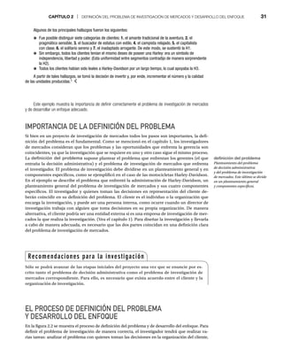 CAPÍTULO 2 | DEFINICIÓN DEL PROBLEMA DE INVESTIGACIÓN DE MERCADOS Y DESARROLLO DEL ENFOQUE 31
Este ejemplo muestra la importancia de definir correctamente el problema de investigación de mercados
y de desarrollar un enfoque adecuado.
IMPORTANCIA DE LA DEFINICIÓN DEL PROBLEMA
Si bien en un proyecto de investigación de mercados todos los pasos son importantes, la defi-
nición del problema es el fundamental. Como se mencionó en el capítulo 1, los investigadores
de mercados consideran que los problemas y las oportunidades que enfrenta la gerencia son
coincidentes, ya que la investigación que se requiere en uno y otro caso sigue el mismo proceso.
La definición del problema supone plantear el problema que enfrentan los gerentes (el que
entraña la decisión administrativa) y el problema de investigación de mercados que enfrenta
el investigador. El problema de investigación debe dividirse en un planteamiento general y en
componentes específicos, como se ejemplificó en el caso de las motocicletas Harley-Davidson.
En el ejemplo se describe el problema que enfrentó la administración de Harley-Davidson, un
planteamiento general del problema de investigación de mercados y sus cuatro componentes
específicos. El investigador y quienes toman las decisiones en representación del cliente de-
berán coincidir en su definición del problema. El cliente es el individuo o la organización que
encarga la investigación, y puede ser una persona interna, como ocurre cuando un director de
investigación trabaja con alguien que toma decisiones en su propia organización. De manera
alternativa, el cliente podría ser una entidad externa si es una empresa de investigación de mer-
cados la que realiza la investigación. (Vea el capítulo 1). Para diseñar la investigación y llevarla
a cabo de manera adecuada, es necesario que las dos partes coincidan en una definición clara
del problema de investigación de mercados.
Algunos de los principales hallazgos fueron los siguientes:
● Fue posible distinguir siete categorías de clientes: 1. el amante tradicional de la aventura, 2. el
pragmático sensible, 3. el buscador de estatus con estilo, 4. el campista relajado, 5. el capitalista
con clase, 6. el solitario sereno y 7. el inadaptado arrogante. De este modo, se sustentó la H1.
● Sin embargo, todos los clientes tenían el mismo deseo de poseer una Harley: era un símbolo de
independencia, libertad y poder. (Esta uniformidad entre segmentos contradijo de manera sorprendente
la H2).
● Todos los clientes habían sido leales a Harley-Davidson por un largo tiempo, lo cual apoyaba la H3.
A partir de tales hallazgos, se tomó la decisión de invertir y, por ende, incrementar el número y la calidad
de las unidades producidas.1
EL PROCESO DE DEFINICIÓN DEL PROBLEMA
Y DESARROLLO DEL ENFOQUE
En la figura 2.2 se muestra el proceso de definición del problema y de desarrollo del enfoque. Para
definir el problema de investigación de manera correcta, el investigador tendrá que realizar va-
rias tareas: analizar el problema con quienes toman las decisiones en la organización del cliente,
definición del problema
Planteamiento del problema
de decisión administrativa
y del problema de investigación
de mercados. Este último se divide
en un planteamiento general
y componentes específicos.
Recomendaciones para la investigación
Sólo se podrá avanzar de las etapas iniciales del proyecto una vez que se enuncie por es-
crito tanto el problema de decisión administrativa como el problema de investigación de
mercados correspondiente. Para ello, es necesario que exista acuerdo entre el cliente y la
organización de investigación.
 