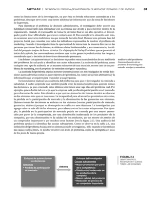 CAPÍTULO 2 | DEFINICIÓN DEL PROBLEMA DE INVESTIGACIÓN DE MERCADOS Y DESARROLLO DEL ENFOQUE 33
como las limitaciones de la investigación, ya que ésta no brinda soluciones automáticas a los
problemas, sino que sirve como una fuente adicional de información para la toma de decisiones
de la gerencia.
Para identificar el problema de decisión administrativa, el investigador debe poseer una
habilidad considerable para interactuar con la persona que decide y para moverse dentro de la
organización. Cuando el responsable de tomar la decisión final es un alto ejecutivo, el investi-
gador podría tener dificultades para tener contacto con él. Para complicar la situación aún más,
en ocasiones son varios individuos los que toman la decisión final. Durante esta primera fase del
proyecto, habrá que consultar con todos los individuos responsables de resolver el problema de
marketing. Cuando el investigador tiene la oportunidad de interactuar de manera directa con las
personas que toman las decisiones, se obtienen datos fundamentales y, en consecuencia, la cali-
dad del proyecto mejora de forma drástica. En el ejemplo de Harley-Davidson que se presentó al
inicio del capítulo, las conversaciones revelaron que la alta gerencia prefería evitar los riesgos y
consideraba que la decisión de invertir era demasiado prematura.
Los debates con quienes toman las decisiones se pueden estructurar alrededor de una auditoría
del problema, la cual ayuda a identificar sus causas subyacentes. La auditoría del problema, como
cualquier otro tipo de auditoría, es un examen exhaustivo de una situación, en este caso de un pro-
blema de marketing, con el propósito de entender su origen y naturaleza.
La auditoría del problema implica sostener conversaciones con los encargados de tomar deci-
siones acerca de temas como los antecedentes del problema, los cursos de acción alternativos y la
información que se requiere para responder a sus preguntas.
Es fundamental realizar una auditoría del problema para que el investigador lo entienda a
cabalidad. A nadie sorprende que también pueda tener la misma función para quienes toman
las decisiones, ya que a menudo estos últimos sólo tienen una vaga idea del problema real. Por
ejemplo, quien decide tal vez sepa que la empresa está perdiendo participación en el mercado,
pero desconoce la razón. Esto obedece a que quienes toman las decisiones tienden a enfocarse
en los síntomas más que en las causas. La incapacidad para alcanzar los pronósticos de ventas,
la pérdida en la participación de mercado y la disminución de las ganancias son síntomas.
Quienes toman las decisiones se enfocan en los síntomas (ventas, participación de mercado,
ganancias, etcétera) porque su desempeño se evalúa en esos términos. La investigación que
agrega valor va más allá de los síntomas, para adentrarse en las causas subyacentes. Por ejem-
plo, la pérdida en la participación de mercado podría ser causada por una mayor promo-
ción por parte de la competencia, por una distribución inadecuada de los productos de la
compañía, por una disminución en la calidad de los productos, por un recorte de precios de
un competidor importante o por muchos otros factores (vea la figura 2.3). Una auditoría del
problema ayudará a identificar las causas subyacentes. Como se observa en la tabla 2.1, una
definición del problema basada en los síntomas suele ser engañosa. Sólo cuando se identifican
las causas subyacentes, es posible resolver con éxito el problema, como lo ejemplifica el caso
de los jeans de marca propia.
FIGURA 2.3
DEBATES ENTRE EL
INVESTIGADOR Y QUIENES
TOMAN LAS DECISIONES
auditoría del problema
Examen exhaustivo de un
problema de marketing para
entender su origen y naturaleza.
Debates
Enfoque de quienes toman
las decisiones
Síntomas
tPérdida de participación
de mercado
Causas subyacentes
t.BZPSQSPNPDJØOQPSQBSUF
de la competencia
t%JTUSJCVDJØOJOBEFDVBEBEF
los productos de la
compañía
t.FOPSDBMJEBEEFMQSPEVDUP
t3FEVDDJØOEFQSFDJPTEF
un competidor importante
Enfoque del investigador
 