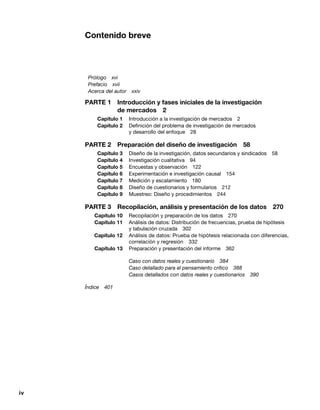 iv
Contenido breve
Prólogo xvi
Prefacio xvii
Acerca del autor xxiv
PARTE 1 Introducción y fases iniciales de la investigación
de mercados 2
Capítulo 1 Introducción a la investigación de mercados 2
Capítulo 2 Definición del problema de investigación de mercados
y desarrollo del enfoque 28
PARTE 2 Preparación del diseño de investigación 58
Capítulo 3 Diseño de la investigación, datos secundarios y sindicados 58
Capítulo 4 Investigación cualitativa 94
Capítulo 5 Encuestas y observación 122
Capítulo 6 Experimentación e investigación causal 154
Capítulo 7 Medición y escalamiento 180
Capítulo 8 Diseño de cuestionarios y formularios 212
Capítulo 9 Muestreo: Diseño y procedimientos 244
PARTE 3 Recopilación, análisis y presentación de los datos 270
Capítulo 10 Recopilación y preparación de los datos 270
Capítulo 11 Análisis de datos: Distribución de frecuencias, prueba de hipótesis
y tabulación cruzada 302
Capítulo 12 Análisis de datos: Prueba de hipótesis relacionada con diferencias,
correlación y regresión 332
Capítulo 13 Preparación y presentación del informe 362
Caso con datos reales y cuestionario 384
Caso detallado para el pensamiento crítico 388
Casos detallados con datos reales y cuestionarios 390
Índice 401
 