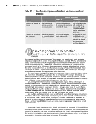 34 PARTE 1 | INTRODUCCIÓN Y FASES INICIALES DE LA INVESTIGACIÓN DE MERCADOS
Como en el caso de los jeans de marca propia, una auditoría del problema, la cual implica una
s
amplia interacción entre el investigador y la persona que decide, facilitaría mucho la definición del
problema al determinar las causas subyacentes. La interacción entre el investigador y quien toma
las decisiones resulta favorecida cuando una o más personas en la organización del cliente fungen
como enlace y forman un equipo con el investigador de mercados.
Tabla 2.1 La definición del problema basada en los síntomas puede ser
engañosa
Definición del problema
Empresa Síntomas
Basada en
los síntomas
Basada en las causas
subyacentes
Fabricante de gaseosas de
naranja
Los consumidores
afirman que contiene
demasiada azúcar
Determinar las preferencias
de los consumidores por otros
contenidos de azúcar.
Color. El color anaranjado
de la bebida es de un
tono oscuro, lo que da
la impresión de que el
producto es demasiado
“azucarado”.
Fabricante de herramientas
para maquinaria
Los clientes se quejan
de precios demasiado
altos
Determinar la elasticidad
precio de la demanda.
Administración del canal.
Los distribuidores no
cuentan con conocimientos
adecuados del producto
para comunicar sus
beneficios a los clientes.
pLa investigación en la práctica
Convertir lo desagradable en agradable es una cuestión de
Co
imagen
Durante años, los adolescentes han considerado “desagradables” a los jeans de marca propia. Aunque las
s
etiquetas de bajo precio de los jeans de marca propia de tiendas como Arizona de JCPenny o la marca interna
s
de Gap han atraído desde hace mucho tiempo a los padres conscientes del valor, los adolescentes prefieren
marcas reconocidas como Levi’s, Lee y Wrangler. Como resultado, históricamente las grandes marcas han
dominado la industria de $11,000 millones. Mediante auditorías de problemas de investigación de mercados,
las marcas privadas determinaron que la verdadera causa de su baja participación de mercado era la falta de
una imagen. Por lo tanto, el problema de investigación de mercados se definió como la mejora de su imagen
a los ojos del mercado meta: el lucrativo segmento de los adolescentes.
Entre las principales marcas genéricas que decidieron cambiar su imagen se encuentran los jeans Arizona
s
y la marca interna de Gap. Estos jeans, junto con otros de marca propia, ahora se dirigen al mercado de los
adolescentes mediante publicidad de vanguardia. Sus anuncios presentan a bandas de rock como Aerosmith,
junto con imágenes de alta tecnología para atraer a este público. Las marcas también promueven sus modernos
sitios web (que su mercado meta tiene que visitar para estar “en la onda”).
Los jeans Gap también han tenido éxito. Su estrategia consistió en poner distancia entre sus jeans de
s
marca propia y sus tiendas. Los adolescentes consideran a Gap como una tienda donde las personas mayores,
incluidos sus padres, realizan compras, lo que la convierte en un establecimiento “fuera de onda”. La campaña
de marketing de la empresa ahora busca separar el nombre y la imagen de sus tiendas de los jeans dirigidos
s
a los jóvenes. Esto es lo opuesto a la estrategia más común o tradicional de apalancamiento de marca. Según
TRU (www.tru-insight.com), líder internacional en la investigación de los jóvenes, el resultado es que los
adolescentes no se han dado cuenta de que se trata de la marca interna de la empresa.
Los resultados para los jeans de marca propia han sido bastante buenos. Según la empresa de investigación
s
de mercados NPD Group, la participación de mercado de los jeans de marcas propias ha aumentado. En cambio,
s
la participación de Levi’s, el líder del mercado, ha disminuido. La caída de Levi’s también es indicativa de las
tendencias para las grandes marcas estadounidenses. Estos resultados impresionantes han motivado a otras
tiendas a considerar la posibilidad de introducir jeans con su propia marca para captar una porción del mercado
s
de los adolescentes.2
 