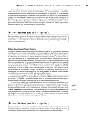 CAPÍTULO 2 | DEFINICIÓN DEL PROBLEMA DE INVESTIGACIÓN DE MERCADOS Y DESARROLLO DEL ENFOQUE 35
Internet ofrece varios mecanismos que ayudan al investigador a comunicarse con los respon-
sables de tomar las decisiones. El primero y más evidente es el correo electrónico. Los investiga-
dores pueden utilizarlo para comunicarse con quienes toman las decisiones en cualquier lugar
o momento. Las salas de chat también son foros adecuados para discutir con las personas que
deciden. Por ejemplo, podría organizarse un debate en una sala de chat sobre la auditoría de un
problema, con varias de las personas que toman decisiones. El investigador podría introducir los
temas de auditoría en el chat, y quienes toman las decisiones podrían responder a estos asuntos
y a las ideas planteadas. Si existe la necesidad de proteger el contenido del debate, es posible res-
guardar las salas de chat mediante el uso de una contraseña.
Entrevistas con expertos en el sector
Además del debate con las personas que deciden, las entrevistas con los expertos en el ramo y con
individuos conocedores de la empresa y del sector ayudan a plantear el problema de investigación
de mercados. Los expertos se encuentran tanto dentro como fuera de la empresa. Por lo general,
la información de los expertos se obtiene mediante entrevistas personales no estructuradas, es
decir, sin la aplicación de un cuestionario formal. No obstante, resulta útil preparar una lista de
los temas que deberían tratarse durante la entrevista. El orden en que se consideren dichos temas
y las preguntas a plantear no se determinan de antemano, sino se formulan conforme avance la
entrevista. Así se ofrece mayor flexibilidad para captar los conocimientos de los expertos. El propó-
sito de entrevistarlos no es llegar a una solución concluyente, sino ayudar a definir el problema de
investigación de mercados. En la sección “La investigación en la práctica” sobre Harley-Davidson,
las discusiones con expertos de la industria indicaron que la lealtad hacia la marca era un factor
fundamental para la compra de motocicletas. Así, la investigación de la lealtad hacia la marca se
convirtió en un componente principal de la definición del problema.
Las entrevistas con expertos son más útiles al realizar investigación de mercados para empre-
sas industriales y para productos de tipo técnico, áreas donde es relativamente sencillo identificar
y acercarse a los expertos. Este método también es útil en situaciones donde se dispone de poca
información de otras fuentes, como en el caso de los productos totalmente nuevos.
Es conveniente realizar una búsqueda en Internet para obtener información de expertos en
un campo específico. Un método para encontrar a expertos consiste en utilizar grupos de noticias.
Debido a la gran cantidad de información disponible, buscar información específica a través de
los grupos de noticias suele ser una labor ardua. Un buen lugar para comenzar es Google Groups
(groups.google.com), que publica listas clasificadas de grupos de noticias. Después de localizar
un grupo de noticias relevante, se ingresa al mismo y se buscan publicaciones sobre los temas de
interés. La revisión de las publicaciones en un grupo de noticias constituye un punto de partida
adecuado para ponerse en contacto con los expertos del ramo.
Recomendaciones para la investigación
Las personas que toman las decisiones tienden a enfocarse en los síntomas. Sin embargo,
es fundamental definir el problema de investigación de mercados en términos de las causas
subyacentes, y no en función de los síntomas. Una auditoría del problema sirve para identifi-
car las causas subyacentes.
Recomendaciones para la investigación
Realice entrevistas con expertos, especialmente cuando trabaje en la investigación de mer-
cados para empresas industriales, para productos de tipo técnico y cuando disponga de poca
información de otras fuentes, como ocurre en el caso de productos totalmente nuevos.
 