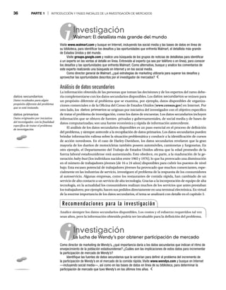 36 PARTE 1 | INTRODUCCIÓN Y FASES INICIALES DE LA INVESTIGACIÓN DE MERCADOS
Análisis de datos secundarios
La información obtenida de las personas que toman las decisiones y de los expertos del ramo debe-
ría complementarse con los datos secundarios disponibles. Los datos secundarios se reúnen para
un propósito diferente al problema que se examina, por ejemplo, datos disponibles de organiza-
ciones comerciales o de la Oficina del Censo de Estados Unidos (www.census.gov) en Internet. Por
otro lado, los datos primarios se originan por iniciativa del investigador con el objetivo específico
de tratar el problema de investigación, como los datos de encuestas. Los datos secundarios incluyen
información que se obtuvo de fuentes privadas y gubernamentales, de social media y de bases de
datos computarizadas; son una fuente económica y rápida de información antecedente.
El análisis de los datos secundarios disponibles es un paso esencial en el proceso de definición
del problema, y siempre antecede a la recopilación de datos primarios. Los datos secundarios pueden
brindar información valiosa sobre la situación problemática y conducir a la identificación de cursos
de acción novedosos. En el caso de Harley-Davidson, los datos secundarios revelaron que la gran
mayoría de los dueños de motocicletas también poseen automóviles, camionetas y furgonetas. En
otro ejemplo, el Departamento del Trabajo de Estados Unidos afirma que la edad promedio de la
fuerza laboral estadounidense está aumentando. Esto obedece, en parte, a la maduración de la ge-
neración baby bust (los individuos nacidos entre 1965 y 1976), lo que ha provocado una disminución
t
en el número de trabajadores jóvenes (de 16 a 24 años) disponibles para cubrir los puestos de nivel
bajo. Esta escasez potencial de trabajadores jóvenes ha provocado que muchos comerciantes, espe-
cialmente en las industrias de servicio, investiguen el problema de la respuesta de los consumidores
al autoservicio. Algunas empresas, como los restaurantes de comida rápida, han cambiado de un
servicio de alto contacto a un servicio de alta tecnología. Gracias a la incorporación de equipo de alta
tecnología, en la actualidad los consumidores realizan muchos de los servicios que antes prestaban
los trabajadores; por ejemplo, hacen sus pedidos directamente en una terminal electrónica. En virtud
de la enorme importancia de los datos secundarios, el tema se analizará con detalle en el capítulo 3.
Investigación
Walmart: El detallista más grande del mundo
W
Visite www.walmart.com y busque en Internet, incluyendo los social media y las bases de datos en línea de
su biblioteca, para identificar los desafíos y las oportunidades que enfrenta Walmart, el detallista más grande
de Estados Unidos y del mundo.
Visite groups.google.com y realice una búsqueda de los grupos de noticias de detallistas para identificar
a un experto en las ventas al detalle en línea. Entreviste al experto (ya sea por teléfono o en línea), para conocer
los desafíos y las oportunidades que enfrenta Walmart. Como alternativa, busque y analice los comentarios de
este experto realizando una búsqueda en Internet y en los social media.
Como director general de Walmart, ¿qué estrategias de marketing utilizaría para superar los desafíos y
aprovechar las oportunidades descritos por el investigador de mercados?
Investigación
La lucha de Wendy’s por obtener participación de mercado
La
Como director de marketing de Wendy’s, ¿qué importancia daría a los datos secundarios que indican el ritmo de
envejecimiento de la población estadounidense? ¿Cuáles son las implicaciones de estos datos para incrementar
la participación de mercado de Wendy’s?
Identifique las fuentes de datos secundarios que le servirían para definir el problema del incremento de
la participación de Wendy’s en el mercado de la comida rápida. Visite www.wendys.com y busque en Internet
—incluyendo social media—, así como en las bases de datos en línea de su biblioteca, para determinar la
participación de mercado que tuvo Wendy’s en los últimos tres años.
Recomendaciones para la investigación
Analice siempre los datos secundarios disponibles. Los costos y el esfuerzo requeridos tal vez
sean altos, pero la información obtenida podría ser invaluable para la definición del problema.
datos secundarios
Datos recabados para algún
propósito diferente del problema
que se está tratando.
datos primarios
Datos originados por iniciativa
del investigador, con la finalidad
específica de tratar el problema
de investigación.
 