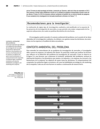 38 PARTE 1 | INTRODUCCIÓN Y FASES INICIALES DE LA INVESTIGACIÓN DE MERCADOS
El investigador podrá entender el contexto ambiental del problema con la ayuda de las ideas
obtenidas de la investigación cualitativa, los debates con quienes toman las decisiones, las entre-
vistas con los expertos y el análisis de datos secundarios.
CONTEXTO AMBIENTAL DEL PROBLEMA
Para entender los antecedentes de un problema de investigación de mercados, el investigador
debe conocer la empresa y la industria del cliente. En particular, tendrá que analizar los factores
que influyen en la definición del problema de investigación de mercados. Como se observa en
la figura 2.4, esos factores, que conforman el contexto ambiental del problema, incluyen la
información histórica y los pronósticos que atañen a la industria y a la empresa, los recursos y las
limitaciones de la empresa, los objetivos de quien toma las decisiones, el comportamiento del
comprador, los ambientes legal y económico, así como las habilidades tecnológicas y de marketing
de la compañía. Cada uno de esos factores se analiza a continuación de manera breve.
de los 70 trenes de alta tecnología de Amtrak, construido por Siemens, salió de la línea de ensamble en 2013.
Para entonces, Amtrak había establecido récords en la cantidad de pasajeros transportados durante nueve de
los últimos 10 años. En 2014 la empresa continuó recibiendo el beneficio de un enorme tránsito de pasajeros.
El uso constante de la investigación de mercados beneficiará a Amtrak en el futuro.3
Recomendaciones para la investigación
La realización de algún tipo de investigación cualitativa está justificado en la mayoría de
los proyectos de investigación de mercados, ya que permite una mejor comprensión de los
aspectos subyacentes, los cuales no podrían descubrirse de otra forma.
contexto ambiental
del problema
Consta de los factores que influyen
en la definición del problema
de investigación de mercados,
incluyendo la información
histórica y los pronósticos, los
recursos y las limitaciones de
la empresa, los objetivos de
quien toma las decisiones, el
comportamiento del comprador,
el ambiente legal, el ambiente
económico, así como las
habilidades tecnológicas y de
marketing de la empresa.
FIGURA 2.4
FACTORES A CONSIDERAR
EN EL CONTEXTO AMBIENTAL
DEL PROBLEMA
Recursos y limitaciones
Objetivos de quien toma las decisiones
Comportamiento del comprador
Ambiente legal
Ambiente económico
Habilidades tecnológicas y de marketing
Información histórica y pronósticos
 