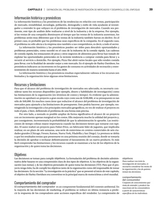 CAPÍTULO 2 | DEFINICIÓN DEL PROBLEMA DE INVESTIGACIÓN DE MERCADOS Y DESARROLLO DEL ENFOQUE 39
Información histórica y pronósticos
La información histórica y los pronósticos de las tendencias en relación con ventas, participación
de mercado, rentabilidad, tecnología, población, demografía y estilo de vida ayudarán al investi-
gador a entender lo que subyace en el problema de investigación de mercados. Cuando sea per-
tinente, este tipo de análisis debe realizarse a nivel de la industria y de la empresa. Por ejemplo,
si las ventas de una compañía disminuyen al tiempo que las ventas de la industria aumentan, los
problemas serán muy diferentes que si las ventas de la industria también fueran en declive. En el
primer caso, es probable que los problemas sean específicos de la compañía. En el segundo caso,
el problema no sólo afecta a la empresa sino también a sus competidores, es decir, a todo el sector.
La información histórica y los pronósticos pueden ser útiles para descubrir oportunidades y
problemas potenciales, como sucedió en el caso de la industria de la comida rápida. Las cadenas
de comida rápida, los restaurantes de pizza y otros negocios de alimentos para llevar han tratado de
explotar las oportunidades potenciales en la reciente tendencia a comprar comida para llevar y a
recurrir al servicio a domicilio. Por ejemplo, Pizza Hut abrió varios locales que sólo venden comida
para llevar, con la finalidad de atender mejor a este mercado. En el ejemplo de Harley-Davidson, los
pronósticos indicaron un incremento en los gastos de consumo en actividades de recreación y entre-
tenimiento de manera sostenida hasta el año 2020.
La información histórica y los pronósticos resultan especialmente valiosos si los recursos son
limitados y la organización tiene algunas otras limitaciones.
Recursos y limitaciones
Para que el alcance del problema de investigación de mercados sea adecuado, es necesario con-
siderar tanto los recursos disponibles (por ejemplo, dinero y habilidades de investigación) como
las limitaciones de la organización (en términos de costos y tiempo). Es evidente que la adminis-
tración no aprobará un proyecto a gran escala cuyo costo sea de $100,000, si su presupuesto es tan
sólo de $40,000. En muchos casos tiene que reducirse el alcance del problema de investigación de
mercados para ajustarlo a las limitaciones de presupuesto. Esto podría hacerse, por ejemplo, res-
tringiendo la investigación a los principales mercados geográficos, en vez de realizar el proyecto en
todo el país, o bien, definiendo el problema de una forma más precisa.
Por otro lado, a menudo es posible ampliar de forma significativa el alcance de un proyecto
con un incremento apenas marginal en los costos. Ello mejoraría mucho la utilidad del proyecto y,
por consiguiente, incrementaría la probabilidad de que la administración lo apruebe. Las restric-
ciones de tiempo cobran mayor importancia cuando las decisiones tienen que tomarse con rapi-
dez. El autor realizó un proyecto para Fisher-Price, un fabricante líder de juguetes, que implicaba
realizar, en un plazo de seis semanas, una serie de entrevistas en centros comerciales de seis ciu-
dades grandes (Chicago, Fresno, Kansas, Nueva York, Filadelfia y San Diego). La premura se debía
a que los resultados tenían que presentarse en una próxima reunión del consejo, donde se tomaría
la decisión de aprobar o rechazar definitivamente el lanzamiento de un nuevo producto. Es más
fácil comprender las limitaciones y los recursos cuando se examinan a la luz de los objetivos de la
organización y de quien toma las decisiones.
Objetivos
Las decisiones se toman para cumplir objetivos. La formulación del problema de decisión adminis-
trativa debe basarse en una comprensión clara de dos tipos de objetivos: 1. los objetivos de la organi-
zación (sus metas), y 2. los objetivos personales de quien toma las decisiones (TD). Para que el pro-
yecto tenga éxito, ha de cumplir los objetivos tanto de la organización como del responsable de tomar
las decisiones. En la sección “La investigación en la práctica” que se presentó al inicio de este capítulo,
el objetivo de Harley-Davidson era convertirse en la principal marca de motocicletas a nivel mundial.
Comportamiento del comprador
El comportamiento del comprador es un componente fundamental del contexto ambiental. En
la mayoría de las decisiones de marketing, el problema se reduce en última instancia a prede-
cir la respuesta de los compradores ante acciones específicas del vendedor. La comprensión de
objetivos
Para realizar con éxito la
investigación de mercados, es
necesario considerar las metas de
la organización y las de quienes
toman las decisiones.
comportamiento
del consumidor
Conjunto de conocimientos que
trata de entender y predecir las
reacciones de los consumidores
a partir de características
específicas de los individuos.
 