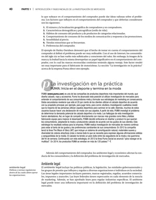 40 PARTE 1 | INTRODUCCIÓN Y FASES INICIALES DE LA INVESTIGACIÓN DE MERCADOS
lo que subyace en el comportamiento del comprador puede dar ideas valiosas sobre el proble-
ma. Los factores que influyen en el comportamiento del comprador y que deberían considerarse
son los siguientes:
1. El número y la localización geográfica de compradores y no compradores.
2. Características demográficas y psicográficas (estilo de vida).
3. Hábitos de consumo del producto y de productos de categorías relacionadas.
4. Comportamiento de consumo de los medios de comunicación y respuesta a las promociones.
5. Sensibilidad al precio.
6. Tiendas minoristas que se frecuentan.
7. Preferencias del comprador.
El ejemplo de Harley-Davidson demostró que el hecho de tomar en cuenta el comportamiento del
comprador al definir el problema puede ser muy redituable. Con el uso de Internet, los consumido-
res del siglo xxi se han vuelto más sofisticados y conscientes del valor. Sin embargo, la imagen de la
marca y la lealtad hacia la misma desempeñan un papel significativo en el comportamiento del com-
prador, con lo cual las marcas reconocidas continúan teniendo alguna ventaja. Este factor resultó
ser muy importante para el fabricante de motocicletas. La sección “La investigación en la práctica”
acerca de la empresa Puma ofrece otro ejemplo.
pLa investigación en la práctica
PUMA: Inicia en el deporte y termina en la moda
PU
PUMA (www.puma.com) es una de las compañías de productos deportivos más importantes del mundo, que
diseña calzado, ropa y accesorios. Puma ha alcanzado esta posición al utilizar investigación de mercados para
entender el comportamiento de sus consumidores meta y formular sus estrategias de marketing en consecuencia.
Datos secundarios revelaron que sólo el 20 por ciento de los clientes utilizan el calzado deportivo de acuerdo
con su propósito principal, por ejemplo, para jugar tenis, para correr, etcétera. Investigación cualitativa reveló
que la mayoría de las personas utilizan zapatos deportivos para caminar en la calle. Además, muchos de estos
usuarios buscan hacer una declaración de moda con sus zapatos. A partir de esto, PUMA investigó el problema
de determinar la demanda potencial de calzado deportivo a la moda. Los hallazgos de esta investigación
fueron alentadores. Así, en lugar de competir directamente con marcas más grandes como Nike y Adidas
fabricando equipo para mejorar el desempeño, PUMA decidió enfocarse en diseñar y producir lo que querían
los consumidores, adoptando la moda y produciendo calzado de acuerdo con los gustos de sus clientes. Esta
estrategia ha resultado exitosa para la empresa. PUMA realiza investigación de mercados de manera continua
para estar al tanto de los gustos y las preferencias cambiantes de sus consumidores. En 2012 la compañía
lanzó la línea The Blaze of Glory LWT, que incluye un sistema de amortiguación natural, materiales suaves y
diversidad de colores atractivos (más o menos todo lo que se necesita para expresar algunas afirmaciones sólidas
y vanguardistas de la moda). El calzado ha tenido un gran éxito entre los seguidores de la moda y los guerreros
del fin de semana. Continuando con esta estrategia, en 2013 la línea Puma Social se anunció “para navegar en la
multitud”. En 2014, los productos PUMA se vendían en más de 120 países.4
Además del comportamiento del comprador, los ambientes legal y económico afectan la con-
ducta de los consumidores y la definición del problema de investigación de mercados.
Ambiente legal
El ambiente legal incluye las políticas públicas, la legislación, las entidades gubernamentales y
los grupos de presión que influyen y regulan a diversas organizaciones e individuos en la sociedad.
Las áreas legales importantes incluyen patentes, marcas registradas, regalías, acuerdos comercia-
les, impuestos y aranceles. Las leyes federales tienen repercusión en cada elemento de la mezcla
de marketing. Además, se han aprobado leyes para regular industrias específicas. El ambiente
legal puede tener una influencia importante en la definición del problema de investigación de
mercados.
ambiente legal
Políticas y normas regulatorias
dentro de las cuales deben operar
las organizaciones.
 