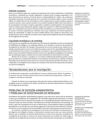CAPÍTULO 2 | DEFINICIÓN DEL PROBLEMA DE INVESTIGACIÓN DE MERCADOS Y DESARROLLO DEL ENFOQUE 41
Ambiente económico
Junto con el ambiente legal, otro componente importante del contexto ambiental es el ambiente
económico, constituido por el poder adquisitivo, el ingreso bruto, el ingreso disponible, el in-
greso discrecional, los precios, el nivel de ahorro, la disponibilidad de crédito y las condiciones
económicas generales. El estado general de la economía (crecimiento rápido o lento, recesión)
influye en la disposición de los consumidores y de los negocios para contratar créditos y gastar en
artículos costosos, como se pudo constatar en la recesión mundial de 2008 a 2010. Para motivar a
los consumidores renuentes a comprar automóviles, el gobierno estadounidense creó el programa
Cash for Clunkers (que literalmente significa “dinero por chatarra”) en 2009. Este programa otor-
gaba a los compradores descuentos de hasta $4,500 si cambiaban sus automóviles poco eficientes
en cuanto a consumo de gasolina por vehículos nuevos que cumplieran con ciertos requisitos de
ahorro de combustible. Se asignó un total de $3,000 millones para otorgar los descuentos. Este
ejemplo ilustra cómo el ambiente económico tiene implicaciones significativas para los problemas
de investigación de mercados.
Capacidades tecnológicas y de marketing
La pericia de una compañía con cada elemento de la mezcla de marketing, así como su nivel general
de habilidades tecnológicas y de marketing, influyen en la naturaleza y el alcance del proyecto de
investigación de mercados. Por ejemplo, el lanzamiento de un nuevo producto que requiere de tec-
nología avanzada quizá no sea un curso viable si la empresa carece de las capacidades para fabricarlo
o comercializarlo. En la sección “La investigación en la práctica” que se presentó al inicio de este ca-
pítulo, vimos cómo Harley-Davidson tenía los recursos y las capacidades tecnológicas y de marketing
que necesitaba para lograr su objetivo de ser la marca dominante de motocicletas en el mundo.
Muchos de los factores a considerar en el contexto ambiental del problema pueden investi-
garse por Internet. La información histórica y los pronósticos de tendencias se obtienen mediante
búsquedas de la información adecuada. En el caso de la información específica del cliente o de un
competidor, el investigador tiene la opción de consultar el sitio web de la empresa.Recomendacio-
nes para la investigación
Después de obtener una comprensión adecuada del contexto ambiental del problema, el in-
vestigador estará en condiciones de definir el problema de decisión administrativa y el problema
de investigación de mercados.
PROBLEMA DE DECISIÓN ADMINISTRATIVA
Y PROBLEMA DE INVESTIGACIÓN DE MERCADOS
El problema de decisión administrativa pregunta lo que debe hacer quien toma las decisiones,
en tanto que el problema de investigación de mercados pregunta qué información se necesita
y cuál es la mejor forma de obtenerla (vea la tabla 2.2). La investigación brinda la información nece-
saria para tomar una buena decisión. El problema de la decisión administrativa está orientado a la
acción, y parte de la perspectiva de lo que se debería hacer. ¿Cómo podemos detener la pérdida de
participación en el mercado? ¿Es conveniente segmentar el mercado de forma diferente? ¿Debería-
mos lanzar un nuevo producto? ¿Es recomendable incrementar el presupuesto para promociones?
En contraste, el problema de investigación de mercados está orientado a la información. La
investigación está dirigida a brindar la información necesaria para tomar una buena decisión.
Mientras que el problema de decisión administrativa se enfoca en los síntomas, el problema de
investigación de mercados se centra en las causas subyacentes (vea la tabla 2.2). Desde luego, el
problema de investigación de mercados se encuentra estrechamente relacionado con el problema
ambiente económico
El ambiente económico está
constituido por el poder
adquisitivo, el ingreso, los
precios, el nivel de ahorro, la
disponibilidad de crédito y
las condiciones económicas
generales.
problema de decisión
administrativa
El problema que enfrenta la
persona que toma las decisiones.
Pregunta qué es lo que necesita
hacer quien decide.
problema de investigación
de mercados
Un problema que supone
determinar qué información se
requiere y cómo puede obtenerse
de la manera más conveniente.
Recomendaciones para la investigación
Es fundamental comprender a profundidad el contexto ambiental para definir el problema
de manera correcta. Todos los factores del contexto ambiental son importantes, y deben in-
vestigarse y entenderse a plenitud.
 