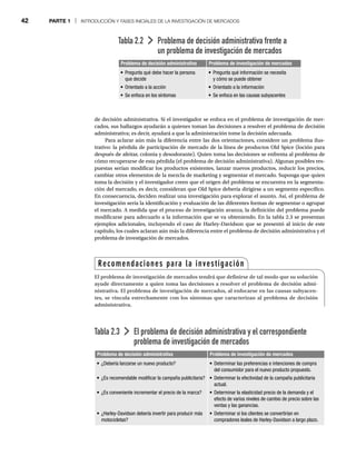 42 PARTE 1 | INTRODUCCIÓN Y FASES INICIALES DE LA INVESTIGACIÓN DE MERCADOS
de decisión administrativa. Si el investigador se enfoca en el problema de investigación de mer-
cados, sus hallazgos ayudarán a quienes toman las decisiones a resolver el problema de decisión
administrativa; es decir, ayudará a que la administración tome la decisión adecuada.
Para aclarar aún más la diferencia entre las dos orientaciones, considere un problema ilus-
trativo: la pérdida de participación de mercado de la línea de productos Old Spice (loción para
después de afeitar, colonia y desodorante). Quien toma las decisiones se enfrenta al problema de
cómo recuperarse de esta pérdida (el problema de decisión administrativa). Algunas posibles res-
puestas serían modificar los productos existentes, lanzar nuevos productos, reducir los precios,
cambiar otros elementos de la mezcla de marketing y segmentar el mercado. Suponga que quien
toma la decisión y el investigador creen que el origen del problema se encuentra en la segmenta-
ción del mercado, es decir, consideran que Old Spice debería dirigirse a un segmento específico.
En consecuencia, deciden realizar una investigación para explorar el asunto. Así, el problema de
investigación sería la identificación y evaluación de las diferentes formas de segmentar o agrupar
el mercado. A medida que el proceso de investigación avanza, la definición del problema puede
modificarse para adecuarlo a la información que se va obteniendo. En la tabla 2.3 se presentan
ejemplos adicionales, incluyendo el caso de Harley-Davidson que se presentó al inicio de este
capítulo, los cuales aclaran aún más la diferencia entre el problema de decisión administrativa y el
problema de investigación de mercados.
Tabla 2.2 Problema de decisión administrativa frente a
un problema de investigación de mercados
Problema de decisión administrativa Problema de investigación de mercados
Pregunta qué debe hacer la persona
que decide
Orientado a la acción
Se enfoca en los síntomas
Pregunta qué información se necesita
y cómo se puede obtener
Orientado a la información
Se enfoca en las causas subyacentes
Tabla 2.3 El problema de decisión administrativa y el correspondiente
problema de investigación de mercados
Problema de decisión administrativa Problema de investigación de mercados
¿Debería lanzarse un nuevo producto?
¿Es recomendable modificar la campaña publicitaria?
¿Es conveniente incrementar el precio de la marca?
¿Harley-Davidson debería invertir para producir más
motocicletas?
Determinar las preferencias e intenciones de compra
del consumidor para el nuevo producto propuesto.
Determinar la efectividad de la campaña publicitaria
actual.
Determinar la elasticidad precio de la demanda y el
efecto de varios niveles de cambio de precio sobre las
ventas y las ganancias.
Determinar si los clientes se convertirían en
compradores leales de Harley-Davidson a largo plazo.
Recomendaciones para la investigación
El problema de investigación de mercados tendrá que definirse de tal modo que su solución
ayude directamente a quien toma las decisiones a resolver el problema de decisión admi-
nistrativa. El problema de investigación de mercados, al enfocarse en las causas subyacen-
tes, se vincula estrechamente con los síntomas que caracterizan al problema de decisión
administrativa.
 