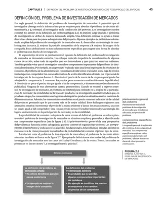 CAPÍTULO 2 | DEFINICIÓN DEL PROBLEMA DE INVESTIGACIÓN DE MERCADOS Y DESARROLLO DEL ENFOQUE 43
DEFINICIÓN DEL PROBLEMA DE INVESTIGACIÓN DE MERCADOS
Por regla general, la definición del problema de investigación de mercados: 1. permitirá que el
investigador obtenga toda la información que se requiere para abordar el problema de decisión ad-
ministrativa, y 2. orientará al investigador en la conducción del proyecto. Los investigadores suelen
cometer dos errores en la definición del problema (figura 2.5). El primero surge cuando el problema
de investigación se define de manera demasiado amplia. Una definición extensa no ayuda a trazar
directrices claras para los pasos subsiguientes del proyecto. Algunos ejemplos de definiciones dema-
siado amplias del problema de investigación de mercados son: 1. desarrollar una estrategia de mar-
keting para la marca, 2. mejorar la posición competitiva de la empresa y 3. mejorar la imagen de la
compañía. Estas definiciones no son suficientemente específicas para sugerir una forma de abordar
el problema o un diseño de investigación.
El segundo tipo de error es precisamente el opuesto: la definición del problema de investigación
de mercados es demasiado estrecha. Un enfoque reducido impediría la consideración de algunos
cursos de acción, sobre todo de aquellos que son innovadores y que quizá no sean tan evidentes.
También podría evitar que el investigador considere componentes importantes del problema de deci-
sión administrativa. Por ejemplo, en un proyecto realizado para una firma importante de productos de
consumo, el problema de la administración consistía en decidir cómo responder a una baja de precios
iniciada por un competidor. Los cursos alternativos de acción identificados al inicio por el personal de
investigación de la empresa fueron: 1. disminuir el precio de la marca de la empresa para igualar las
rebajas de la competencia; 2. mantener los precios, pero aumentar considerablemente la publicidad;
3. disminuir un poco el precio, sin que iguale al de la competencia, e incrementar moderadamente la
publicidad. Ninguna de esas alternativas parecía prometedora. Cuando se recurrió a expertos exter-
nos de investigación de mercados, el problema se redefinió para centrarlo en la mejora de la participa-
ción de mercado y la rentabilidad de la línea del producto. La investigación cualitativa indicó que, en
pruebas a ciegas, los consumidores no lograban distinguir los productos ofrecidos con los nombres de
diferentes marcas. Además, los consumidores confiaban en el precio como un indicador de la calidad
del producto, pensando que lo que cuesta más es de mejor calidad. Estos hallazgos originaron una
alternativa creativa: incrementar el precio de la marca existente y lanzar dos marcas nuevas, una con
un precio igual al del competidor y otra con un precio menor. El establecimiento de esa estrategia dio
lugar a un incremento en la participación de mercado y en la rentabilidad.
La probabilidad de cometer cualquiera de estos errores al definir el problema se reduce plan-
teando el problema de investigación de mercados en términos amplios y generales, e identificando
sus componentes específicos (vea la figura 2.6). El planteamiento general da una perspectiva
del problema y funciona como salvaguarda para no cometer el segundo tipo de error. Los compo-
nentes específicos se enfocan en los aspectos fundamentales del problema y brindan directrices
claras acerca de cómo proseguir, lo cual reduce la probabilidad de cometer el primer tipo de error.
La relación entre el problema de investigación de mercados y el problema de decisión admi-
nistrativa también se ilustra en la figura 2.7. Ejemplos de definiciones adecuadas del problema de
investigación de mercados son los casos de Harley-Davidson y de la revista Tennis, los cuales se
presentan en las secciones “La investigación en la práctica”
.
FIGURA 2.5
ERRORES AL DEFINIR EL
PROBLEMA DE INVESTIGACIÓN
DE MERCADOS
planteamiento general
del problema
Planteamiento inicial del
problema de investigación
de mercados que brinda una
adecuada perspectiva del
problema.
componentes específicos
del problema
La segunda parte de la definición
del problema de investigación de
mercados. Los componentes
específicos se enfocan en los
aspectos fundamentales del
problema y ofrecen directrices
claras de cómo proceder a
continuación.
Errores comunes
La deﬁnición del problema es
demasiado amplia
t/PPGSFDFEJSFDUSJDFTQBSBMPT
 QBTPTQPTUFSJPSFT
t6OFKFNQMPFTNFKPSBSMB
imagen de la compañía
La deﬁnición del problema
es EFNBTJBEPFTUSFDIB
tTQSPCBCMFRVFTFQJFSEBO
 BMHVOPTDPNQPOFOUFTJNQPSUBOUFT
del problema
t6OFKFNQMPFTNPEJmDBSMPTQSFDJPT
 FOSFTQVFTUBBMPTDBNCJPT
 EFQSFDJPTEFVODPNQFUJEPS
 