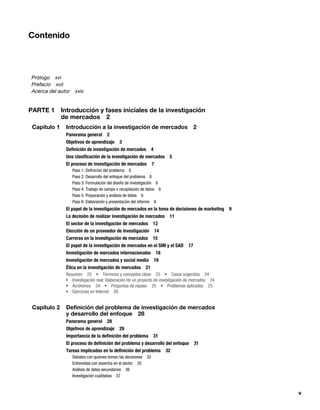 v
Contenido
Prólogo xvi
Prefacio xvii
Acerca del autor xxiv
PARTE 1 Introducción y fases iniciales de la investigación
de mercados 2
Capítulo 1 Introducción a la investigación de mercados 2
Panorama general 2
Objetivos de aprendizaje 3
Definición de investigación de mercados 4
Una clasificación de la investigación de mercados 5
El proceso de investigación de mercados 7
Paso 1: Definición del problema 8
Paso 2: Desarrollo del enfoque del problema 8
Paso 3: Formulación del diseño de investigación 8
Paso 4: Trabajo de campo o recopilación de datos 8
Paso 5: Preparación y análisis de datos 9
Paso 6: Elaboración y presentación del informe 9
El papel de la investigación de mercados en la toma de decisiones de marketing 9
La decisión de realizar investigación de mercados 11
El sector de la investigación de mercados 12
Elección de un proveedor de investigación 14
Carreras en la investigación de mercados 15
El papel de la investigación de mercados en el SIM y el SAD 17
Investigación de mercados internacionales 18
Investigación de mercados y social media 19
Ética en la investigación de mercados 21
Resumen 22 Términos y conceptos clave 23 Casos sugeridos 24
Investigación real: Elaboración de un proyecto de investigación de mercados 24
Acrónimos 24 Preguntas de repaso 25 Problemas aplicados 25
Ejercicios en Internet 26
Capítulo 2 Definición del problema de investigación de mercados
y desarrollo del enfoque 28
Panorama general 28
Objetivos de aprendizaje 29
Importancia de la definición del problema 31
El proceso de definición del problema y desarrollo del enfoque 31
Tareas implicadas en la definición del problema 32
Debates con quienes toman las decisiones 32
Entrevistas con expertos en el sector 35
Análisis de datos secundarios 36
Investigación cualitativa 37
 