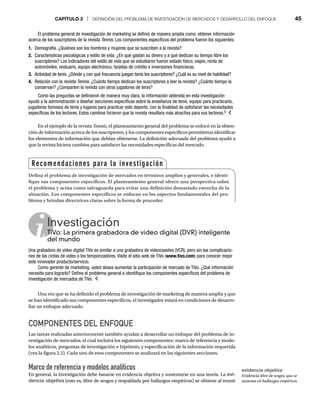 CAPÍTULO 2 | DEFINICIÓN DEL PROBLEMA DE INVESTIGACIÓN DE MERCADOS Y DESARROLLO DEL ENFOQUE 45
En el ejemplo de la revista Tennis, el planteamiento general del problema se enfocó en la obten-
ción de información acerca de los suscriptores, y los componentes específicos permitieron identificar
los elementos de información que debían obtenerse. La definición adecuada del problema ayudó a
que la revista hiciera cambios para satisfacer las necesidades específicas del mercado.
El problema general de investigación de marketing se definió de manera amplia como: obtener información
acerca de los suscriptores de la revista Tennis. Los componentes específicos del problema fueron los siguientes:
1. Demografía. ¿Quiénes son los hombres y mujeres que se suscriben a la revista?
2. Características psicológicas y estilo de vida. ¿En qué gastan su dinero y a qué dedican su tiempo libre los
suscriptores? Los indicadores del estilo de vida que se estudiaron fueron estado físico, viajes, renta de
automóviles, vestuario, equipo electrónico, tarjetas de crédito e inversiones financieras.
3. Actividad de tenis. ¿Dónde y con qué frecuencia juegan tenis los suscriptores? ¿Cuál es su nivel de habilidad?
4. Relación con la revista Tennis. ¿Cuánto tiempo dedican los suscriptores a leer la revista? ¿Cuánto tiempo la
conservan? ¿Comparten la revista con otros jugadores de tenis?
Como las preguntas se definieron de manera muy clara, la información obtenida en esta investigación
ayudó a la administración a diseñar secciones específicas sobre la enseñanza de tenis, equipo para practicarlo,
jugadores famosos de tenis y lugares para practicar este deporte, con la finalidad de satisfacer las necesidades
específicas de los lectores. Estos cambios hicieron que la revista resultara más atractiva para sus lectores.5
Investigación
TiVo: La primera grabadora de video digital (DVR) inteligente
TiV
del mundo
Una grabadora de video digital TiVo es similar a una grabadora de videocasetes (VCR), pero sin las complicacio-
nes de las cintas de video o los temporizadores. Visite el sitio web de TiVo (www.tivo.com) para conocer mejor
este innovador producto/servicio.
Como gerente de marketing, usted desea aumentar la participación de mercado de TiVo. ¿Qué información
necesita para lograrlo? Defina el problema general e identifique los componentes específicos del problema de
investigación de mercados de TiVo.
Una vez que se ha definido el problema de investigación de marketing de manera amplia y que
se han identificado sus componentes específicos, el investigador estará en condiciones de desarro-
llar un enfoque adecuado.
COMPONENTES DEL ENFOQUE
Las tareas realizadas anteriormente también ayudan a desarrollar un enfoque del problema de in-
vestigación de mercados, el cual incluirá los siguientes componentes: marco de referencia y mode-
los analíticos, preguntas de investigación e hipótesis, y especificación de la información requerida
(vea la figura 2.2). Cada uno de esos componentes se analizará en las siguientes secciones.
Marco de referencia y modelos analíticos
En general, la investigación debe basarse en evidencia objetiva y sustentarse en una teoría. La evi-
dencia objetiva (esto es, libre de sesgos y respaldada por hallazgos empíricos) se obtiene al reunir
Recomendaciones para la investigación
Defina el problema de investigación de mercados en términos amplios y generales, e identi-
fique sus componentes específicos. El planteamiento general ofrece una perspectiva sobre
el problema y actúa como salvaguarda para evitar una definición demasiado estrecha de la
situación. Los componentes específicos se enfocan en los aspectos fundamentales del pro-
blema y brindan directrices claras sobre la forma de proceder.
evidencia objetiva
Evidencia libre de sesgos, que se
sustenta en hallazgos empíricos.
 