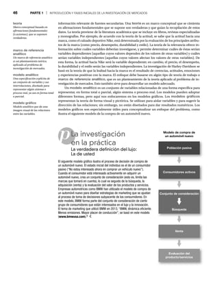 46 PARTE 1 | INTRODUCCIÓN Y FASES INICIALES DE LA INVESTIGACIÓN DE MERCADOS
p
información relevante de fuentes secundarias. Una teoría es un marco conceptual que se cimienta
en afirmaciones fundamentales que se supone son verdaderas y que guían la recopilación de estos
datos. La teoría proviene de la literatura académica que se incluye en libros, revistas especializadas
y monografías. Por ejemplo, de acuerdo con la teoría de la actitud, se sabe que la actitud hacia una
marca, como el calzado deportivo Nike, está determinada por la evaluación de los principales atribu-
tos de la marca (como precio, desempeño, durabilidad y estilo). La teoría de la relevancia ofrece in-
formación sobre cuáles variables deberían investigarse, y permite determinar cuáles de éstas serían
variables dependientes (aquellas cuyos valores dependen de los valores de otras variables) y cuáles
serían variables independientes (aquellas cuyos valores afectan los valores de otras variables). De
esta forma, la actitud hacia Nike será la variable dependiente; en cambio, el precio, el desempeño,
la durabilidad y el estilo serán las variables independientes. La investigación de Harley-Davidson se
basó en la teoría de que la lealtad hacia la marca es el resultado de creencias, actitudes, emociones
y experiencias positivas con la marca. El enfoque debe basarse en algún tipo de teoría de trabajo o
marco de referencia analítico, que es un planteamiento de la teoría aplicado al problema de in-
vestigación de mercados. Esto también sirve para desarrollar un modelo adecuado.
Un modelo analítico es un conjunto de variables relacionadas de una forma específica para
representar, en forma total o parcial, algún sistema o proceso real. Los modelos pueden adoptar
diferentes formas, pero aquí nos enfocaremos en los modelos gráficos. Los modelos gráficos
representan la teoría de forma visual y pictórica. Se utilizan para aislar variables y para sugerir la
dirección de las relaciones; sin embargo, no están diseñados para dar resultados numéricos. Los
modelos gráficos son especialmente útiles para conceptualizar un enfoque del problema, como
ilustra el siguiente modelo de la compra de un automóvil nuevo.
La investigación
en la práctica
La verdadera definición del lujo:
La de usted
El siguiente modelo gráfico ilustra el proceso de decisión de compra de
un automóvil nuevo. El estado inicial del individuo es el de un consumidor
pasivo (“No estoy interesado ahora en comprar un vehículo nuevo”).
Cuando el consumidor está interesado activamente en adquirir un
automóvil nuevo, crea un conjunto de consideración (esto es, limita las
marcas que tomará en cuenta), lo cual va seguido de la búsqueda, la
adquisición (venta) y la evaluación del valor de los productos y servicios.
Empresas automotrices como BMW han utilizado el modelo de compra de
un automóvil nuevo para diseñar estrategias de marketing que se ajustan
al proceso de toma de decisiones subyacente de los consumidores. En
este modelo, BMW forma parte del conjunto de consideración de cierto
grupo de consumidores que están interesados en el lujo y la innovación.
El tema de marketing que utilizó BMW en 2013, “BMW, dinámica eficiente.
Menos emisiones. Mayor placer de conducción”, se basó en este modelo
(www.bmwusa.com).6
teoría
Marco conceptual basado en
afirmaciones fundamentales
(o axiomas), que se suponen
verdaderas.
marco de referencia
analítico
Un marco de referencia analítico
es un planteamiento teórico,
aplicado al problema de
investigación de mercados.
modelo analítico
Una especificación explícita de
un conjunto de variables y sus
interrelaciones, diseñado para
representar algún sistema o
proceso real, ya sea en forma total
o parcial.
modelo gráfico
Modelo analítico que da una
imagen visual de las relaciones
entre las variables.
Modelo de compra de
un automóvil nuevo
Población pasiva
Conjunto de consideración
Búsqueda
Venta
Evaluación del
producto/servicios
Consumidores activos
 