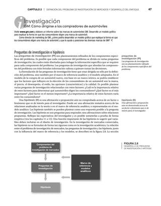 CAPÍTULO 2 | DEFINICIÓN DEL PROBLEMA DE INVESTIGACIÓN DE MERCADOS Y DESARROLLO DEL ENFOQUE 47
Investigación
GM: Cómo dirigirse a los compradores de automóviles
G
Visite www.gm.com y elabore un informe sobre las marcas de automóviles GM. Desarrolle un modelo gráfico
para explicar la forma en que los consumidores eligen una marca de automóvil.
Como director de marketing de GM, ¿cómo podría desarrollar un modelo gráfico que explique la forma en que
los consumidores eligen una marca de automóvil, y que lo ayude a posicionar las diversas marcas de GM?
Preguntas de investigación e hipótesis
Las preguntas de investigación (PI) son planteamientos refinados de los componentes especí-
ficos del problema. Es posible que cada componente del problema se divida en varias preguntas
de investigación, las cuales están diseñadas para indagar la información específica que se requiere
para cada componente del problema. Las preguntas de investigación que abordan los componen-
tes del problema con éxito brindan información valiosa a quienes toman las decisiones.
La formulación de las preguntas de investigación tiene que estar dirigida no sólo por la defini-
ción del problema, sino también por el marco de referencia analítico y el modelo adoptados. En el
modelo de la compra de un automóvil nuevo, con base en un marco teórico, se podría establecer
que los factores que influyen en la elección de los consumidores de un automóvil son la marca,
el precio, el desempeño, el estilo, las opciones (características) y la calidad. Es posible plantear
varias preguntas de investigación relacionadas con estos factores: ¿Cuál es la importancia relativa
de estos factores para determinar qué automóviles eligen los consumidores? ¿Qué factor es el más
importante? ¿Qué factor es el menos importante? ¿La importancia relativa de estos factores varía
entre los consumidores?
Una hipótesis (H) es una afirmación o proposición aún no comprobada acerca de un factor o
fenómeno que es de interés para el investigador. Puede ser una afirmación tentativa acerca de las
relaciones analizadas en la teoría o en el marco de referencia analítico, o representadas en el mo-
delo analítico. Las hipótesis también se pueden plantear como una respuesta posible a la pregunta
de investigación. Las hipótesis no son preguntas para responder, sino afirmaciones sobre relaciones
propuestas. Reflejan las expectativas del investigador y es posible someterlas a prueba de forma
empírica (vea los capítulos 11 a 13). Una función importante de las hipótesis es sugerir qué varia-
bles deben incluirse en el diseño de investigación. En la investigación de mercados comerciales,
las hipótesis no se formulan de forma tan rigurosa como en la investigación académica. La relación
entre el problema de investigación de mercados, las preguntas de investigación y las hipótesis, junto
con la influencia del marco de referencia y los modelos, se describen en la figura 2.8. La sección
FIGURA 2.8
DESARROLLO DE PREGUNTAS
DE INVESTIGACIÓN E HIPÓTESIS
preguntas de
investigación (PI)
Las preguntas de investigación
son un planteamiento refinado
de los componentes específicos del
problema.
hipótesis (H)
Una afirmación o proposición
aún no demostrada acerca de
un factor o fenómeno que es de
interés para el investigador.
Preguntas de
investigación
Hipótesis
Componentes del
problema de
investigación de mercados
Marco de
referencia y
modelos
analíticos
 