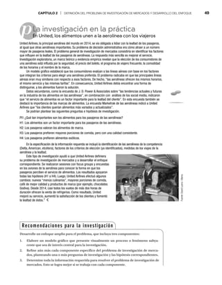 CAPÍTULO 2 | DEFINICIÓN DEL PROBLEMA DE INVESTIGACIÓN DE MERCADOS Y DESARROLLO DEL ENFOQUE 49
pLa investigación en la práctica
En United, los alimentos unen a la aerolínea con los viajeros
En
United Airlines, la principal aerolínea del mundo en 2014, se vio obligada a lidiar con la lealtad de los pasajeros,
al igual que otras aerolíneas importantes. Su problema de decisión administrativa era cómo atraer a un número
mayor de pasajeros leales. El problema general de investigación de mercados consistiría en identificar los factores
que influyen en la lealtad de los pasajeros de aerolíneas. La respuesta más sencilla es mejorar el servicio.
Investigación exploratoria, un marco teórico y evidencia empírica revelan que la elección de los consumidores de
una aerolínea está influida por la seguridad, el precio del boleto, el programa de viajero frecuente, la comodidad
de los horarios y el nombre de la marca.
Un modelo gráfico estableció que los consumidores evalúan a las líneas aéreas con base en los factores
que integran los criterios para elegir una aerolínea preferida. El problema radicaba en que las principales líneas
aéreas eran muy similares con respecto a esos factores. De hecho, “las aerolíneas ofrecen los mismos horarios,
el mismo servicio y las mismas tarifas”. En consecuencia, United Airlines debía encontrar una forma de
distinguirse, y los alimentos fueron la solución.
Datos secundarios, como la encuesta de J. D. Power  Associates sobre “las tendencias actuales y futuras
en la industria de los alimentos en las aerolíneas”, en combinación con análisis de los social media, indicaron
que “el servicio de alimentos es un factor importante para la lealtad del cliente”. En esta encuesta también se
destacó la importancia de las marcas de alimentos. La encuesta Marketrak de las aerolíneas indicó a United
Airlines que “los clientes querían alimentos más variados y actualizados”.
Se podrían plantear las siguientes preguntas e hipótesis de investigación.
PI1 ¿Qué tan importantes son los alimentos para los pasajeros de las aerolíneas?
H1: Los alimentos son un factor importante para los pasajeros de las aerolíneas.
H2: Los pasajeros valoran los alimentos de marca.
H3: Los pasajeros prefieren mayores porciones de comida, pero con una calidad consistente.
H4: Los pasajeros prefieren alimentos exóticos.
En la especificación de la información requerida se incluyó la identificación de las aerolíneas de la competencia
(Delta, American, etcétera), factores de los criterios de elección (ya identificados), medidas de los viajes de la
aerolínea y la lealtad.
Este tipo de investigación ayudó a que United Airlines definiera
su problema de investigación de mercados y a desarrollar el enfoque
correspondiente. Se realizaron sesiones con focus groups y encuestas
en los aviones de la aerolínea para conocer la forma en que los
pasajeros perciben el servicio de alimentos. Los resultados apoyaron
todas las hipótesis (H1 a H4). Luego, United Airlines efectuó algunos
cambios: nuevos “menús culinarios”, mayores porciones de comida,
café de mejor calidad y productos de marca (por ejemplo, chocolates
Godiva). Desde 2014, casi todos los vuelos de más dos horas de
duración ofrecen la venta de refrigerios. Como resultado, United
mejoró su servicio, aumentó la satisfacción de los clientes y fomentó
la lealtad de éstos.7
Recomendaciones para la investigación
Desarrolle un enfoque amplio para el problema, que incluya tres componentes:
1. Elabore un modelo gráfico que presente visualmente un proceso o fenómeno subya-
cente que sea de interés central para la investigación.
2. Refine aún más cada componente específico del problema de investigación de merca-
dos, planteando una o más preguntas de investigación y las hipótesis correspondientes.
3. Determine toda la información requerida para resolver el problema de investigación de
mercados. Esto se logra mejor si se trabaja con cada componente.
Fuente:
David
Lyons
/
Alamy
 