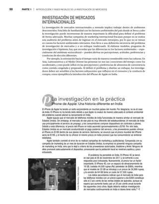 50 PARTE 1 | INTRODUCCIÓN Y FASES INICIALES DE LA INVESTIGACIÓN DE MERCADOS
p
INVESTIGACIÓN DE MERCADOS
INTERNACIONALES
La investigación de mercados internacionales a menudo implica trabajar dentro de ambientes
desconocidos. Esta falta de familiaridad con los factores ambientales del país donde se lleva a cabo
la investigación puede incrementar de manera importante la dificultad para definir el problema
de forma adecuada. Muchas campañas de marketing internacional fracasan porque no se realiza
una auditoría del problema antes de ingresar en el mercado extranjero, por lo que no se toman
en cuenta los factores ambientales relevantes. Esto lleva a una definición incorrecta del problema
de investigación de mercados y a un enfoque inadecuado. Al elaborar modelos, preguntas de
investigación e hipótesis, hay que recordar que las diferencias en los factores ambientales —espe-
cialmente del ambiente sociocultural— pueden derivar en percepciones, actitudes, preferencias y
conductas de elección diferentes.
Por ejemplo, la orientación hacia el tiempo varía de manera considerable entre las culturas. En
Asia, Latinoamérica y el Medio Oriente las personas no son tan conscientes del tiempo como los
occidentales, y esto puede influir en las percepciones y preferencias de alimentos de conveniencia
como comida congelada y preparada. Al definir el problema y diseñar un enfoque, los investiga-
dores deben ser sensibles a los factores subyacentes que influyen en el consumo y la conducta de
compra, como ejemplifica la introducción del iPhone de Apple en India.
La investigación en la práctica
iPhone de Apple: Una historia diferente en India
iPh
El iPhone de Apple ha tenido un éxito sorprendente en muchos países del mundo. Por desgracia, no es el caso
de India. El iPhone no ha tenido éxito debido a que Apple no evaluó de manera adecuada el contexto ambiental
del problema cuando planeó su lanzamiento en India.
Apple supuso que el mercado de teléfonos móviles de India funcionaba de manera similar al mercado de
Estados Unidos. Sin embargo, el mercado de ese país es muy diferente del estadounidense; el mercado de India
usa principalmente el servicio de prepago, y los consumidores compran dispositivos sin contratos o planes.
Debido a esta diferencia, el precio del iPhone en India ascendió aproximadamente a $700. Por otro lado,
Estados Unidos es un mercado acostumbrado al pago posterior del servicio, y los proveedores pueden ofrecer
el iPhone en $199 dentro de sus planes de servicio. Asimismo, se anunció que el precio mundial del iPhone
sería de $199, y el hecho de no ofrecer el mismo precio en India provocó que los consumidores se sintieran
estafados.
Apple también cometió el error de no realizar campañas de marketing y publicitarias. Comparada con su
campaña de marketing de un mes de duración en Estados Unidos, la empresa no presentó ninguna campaña
de marketing en India, sino que lo dejó a criterio de los proveedores autorizados, Vodafone y Airtel. Ninguno de
ellos promovió adecuadamente el dispositivo, provocando que la población local se mostrara apática y poco
entusiasta.
El problema ha persistido en India. El iPhone 4S se lanzó
en ese país el 26 de noviembre de 2011 y se enfrentó a una
respuesta poco entusiasta. Nuevamente, el precio fue un factor
importante. El iPhone 4S, con un espacio de almacenamiento de
16 GB, costaba 44,500 rupias (Rs) (alrededor de $900), mientras
que el modelo de 32 GB se introdujo a un precio de 50,900 rupias,
y la versión de 64 GB tenía un costo de 57,500 rupias.
Los datos secundarios indican que el mercado de India para
los teléfonos móviles con un precio superior a los $300 constituye
sólo el 2 por ciento de las ventas totales de aparatos, aunque se
espera que aumente hasta casi un 20 por ciento anual durante
los siguientes cinco años. Apple debería realizar investigación
de mercados continuamente en India si desea tener éxito.8
Fuente:
Bloomberg
/
Getty
Images
 