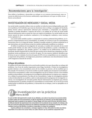 CAPÍTULO 2 | DEFINICIÓN DEL PROBLEMA DE INVESTIGACIÓN DE MERCADOS Y DESARROLLO DEL ENFOQUE 51
p
INVESTIGACIÓN DE MERCADOS Y SOCIAL MEDIA
Los social media se pueden utilizar como un auxiliar en todas las tareas indispensables para defi-
nir el problema. Si el individuo que toma las decisiones tiene un blog o una página de Facebook,
dichas fuentes ofrecen información adicional para entenderlo y comprender sus objetivos.
También es posible identificar a expertos del sector, y un análisis de sus sitios de social media
ofrecerá información sobre su punto de vista con respecto al problema. Los social media son una
fuente natural de datos secundarios cualitativos y de investigación cualitativa, como veremos
en los capítulos 3 y 4.
Los social media también ayudan a comprender el contexto ambiental del problema, en es-
pecial el comportamiento de los consumidores. Es posible ver la forma en que los consumidores
interactúan entre sí a lo largo del tiempo. También es posible estudiar el contexto ambiental en el
que interactúan, así como la forma en que los cambios ambientales modifican su conducta.
Al definir el problema de investigación de mercados, el análisis del contenido de los social
media puede brindar una idea sobre el alcance general del problema y ayudar a identificar los
componentes específicos. Por ejemplo, gracias a un análisis de las publicaciones en blogs y
Facebook, Hewlett-Packard (HP) se enteró de que muchos de los clientes que compraban sus com-
putadoras tenían problemas con el servicio de apoyo. De esta manera, pudieron identificar que
la forma en que se evaluaba el servicio de apoyo de HP y de sus competidores era un componen-
te importante del problema. Investigaciones posteriores confirmaron este descubrimiento inicial,
y HP reorganizó su función de servicio.
Enfoque del problema
El análisis de los datos obtenidos de los social media también sirve para desarrollar un enfoque del
problema. Con el uso de medios importantes como blogs, Facebook o Twitter, los investigadores
pueden informar a los consumidores acerca de los estudios en proceso y de las medidas que se
han tomado. De esta forma, el uso de los medios se puede ampliar para incorporar la retroalimen-
tación de los consumidores y saber si los investigadores van por el camino correcto: si los modelos
analíticos desarrollados y las preguntas de investigación planteadas por la empresa son congruen-
tes y reflejan los pensamientos y las ideas de los consumidores. Luego, los investigadores pueden
evaluar la idoneidad de sus modelos y saber si están planteando las preguntas de investigación co-
rrectas. Los investigadores de mercados podrán discutir abiertamente sus hipótesis para obtener
retroalimentación en paneles cerrados de consumidores en social media. Así, el uso de los social
media facilita la definición del problema y el desarrollo de un enfoque, como se ejemplifica en el
caso de Dell.
La investigación en la práctica
El infierno de Dell
El
En junio de 2005, Dell experimentó la erosión de sus utilidades y una caída en los precios de sus acciones debido
al reclamo público del mal funcionamiento y la falta de seguridad de sus productos, que iba desde tarjetas de red
defectuosas hasta la explosión de las baterías. El famoso blogger Jeff Jarvis acuñó el término Dell Hell (el infierno
de Dell) para describir las experiencias de los consumidores con los productos de esa compañía. Sin embargo, esto
sólo era la punta del iceberg (los síntomas de los problemas subyacentes que enfrentaba la empresa). Por lo tanto,
resultaba crucial que Dell identificar el problema y desarrollara un enfoque de investigación.
Cuando proliferaron los comentarios y mensajes negativos en línea, Dell analizó los datos secundarios
disponibles en los sitios de los social media, los cuales indicaron que los problemas subyacentes eran:
Recomendaciones para la investigación
Para definir el problema y desarrollar un enfoque en un contexto internacional, tome en
cuenta las diferencias en los factores ambientales, especialmente en lo que se refiere al am-
biente sociocultural.
 