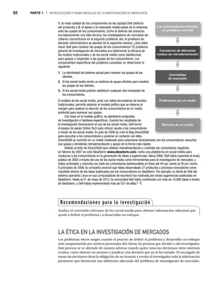 52 PARTE 1 | INTRODUCCIÓN Y FASES INICIALES DE LA INVESTIGACIÓN DE MERCADOS
LA ÉTICA EN LA INVESTIGACIÓN DE MERCADOS
Los problemas éticos surgen cuando el proceso de definir el problema y desarrollar un enfoque
está comprometido por motivos personales del cliente (la persona que decide) o del investigador.
Este proceso se ve afectado de manera adversa cuando quien toma las decisiones tiene intereses
ocultos, como obtener un ascenso o justificar una decisión que ya se ha tomado. El encargado de
tomar las decisiones tiene la obligación de ser honesto y revelar al investigador toda la información
pertinente que favorecerá una definición adecuada del problema de investigación de mercados.
1. la mala calidad de los componentes de las laptops Dell (defecto
s
del producto) y 2. el apoyo y la respuesta inadecuados de la empresa
ante las quejas de los consumidores. Como el defecto del producto
era básicamente una falla técnica, los investigadores de mercados de-
cidieron concentrarse en el segundo problema. Así, el problema de
decisión administrativa se planteó de la siguiente manera: ¿Qué debe
hacer Dell para resolver las quejas de los consumidores? El problema
general de investigación de mercados era determinar la eficacia de
los medios tradicionales y de los social media como plataformas
para apoyar y responder a las quejas de los consumidores. Los
componentes específicos del problema consistían en determinar lo
siguiente:
1. La efectividad del sistema actual para resolver las quejas de los
clientes.
2. Si los social media serían un sistema de apoyo efectivo para resolver
las quejas de los clientes.
3. Si los social media podrían satisfacer cualquier otra necesidad de
los consumidores.
El análisis de los social media, junto con datos secundarios de fuentes
tradicionales, permitió elaborar el modelo gráfico que se observa al
margen para explicar la elección de los consumidores de un medio
preferido para expresar sus quejas.
Con base en el modelo gráfico, se plantearon preguntas
de investigación e hipótesis específicas. Cuando los resultados de
la investigación favorecieron el uso de los social media, Dell formó
el equipo de apoyo Online Tech para ofrecer ayuda a los consumidores
a través de los social media. En julio de 2006 se creó el blog Direct2Dell
para escuchar a los consumidores y ponerse en contacto con ellos.
Direct2Dell se convirtió en un medio moderado para conectarse directamente con los consumidores, escuchar
sus quejas y brindarles retroalimentación y apoyo de la forma más rápida.
Debido al éxito de Direct2Dell para obtener retroalimentación y controlar los comentarios negativos,
en febrero de 2007 se creó IdeaStorm (www.ideastorm.com), como una plataforma en social media para
involucrar a los consumidores en la generación de ideas y sugerencias. Hacia 2008, Dell había superado el enojo
público de 2005 a través del uso de los social media como herramientas para la investigación de mercados, y
había controlado y reducido con éxito los comentarios desfavorables en línea del 49 por ciento al 20 por ciento.
A principios de 2008, la compañía anunció que había desarrollado 27 productos y procesos innovadores como
resultado directo de las ideas publicadas por los consumidores en IdeaStorm. Por ejemplo, la oferta de Dell del
sistema operativo Linux en sus computadoras de escritorio fue motivada por varias sugerencias publicadas en
IdeaStorm. Hasta el 31 de mayo de 2013, la comunidad Dell había contribuido con más de 18,886 ideas a través
de IdeaStorm, y Dell había implementado más de 531 de ellas.9
Los consumidores enfrentan
un problema con Dell
Conciencia de diferentes
medios de retroalimentación
Preferencia por un medio
Elección de un medio
Comodidad
de expresión
Recomendaciones para la investigación
Analice el contenido relevante de los social media para obtener información adicional que
ayude a definir el problema y a desarrollar un enfoque.
 