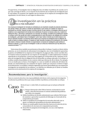 CAPÍTULO 2 | DEFINICIÓN DEL PROBLEMA DE INVESTIGACIÓN DE MERCADOS Y DESARROLLO DEL ENFOQUE 53
p
De igual forma, el investigador tiene la obligación ética de definir el problema de acuerdo con lo
que más convenga al cliente, y no en función de los intereses de la empresa de investigación para
la cual trabaja. En ocasiones esto significa que los intereses de la empresa de investigación están
supeditados a los del cliente, lo cual origina un dilema ético.
La investigación en la práctica
¿Ético o más redituable?
¿É
Una empresa de investigación de mercados es contratada por una importante compañía de productos electrónicos
(por ejemplo, Philips), para realizar un estudio de segmentación a gran escala con el objetivo de mejorar su
participación de mercado. Después de seguir el proceso descrito en este capítulo, el investigador determina que el
problema no es la segmentación del mercado sino la distribución.Al parecer, la empresa carece de un sistema de
distribución eficaz, y ello limita su participación en el mercado. Sin embargo, el problema de la distribución requiere
un enfoque mucho más sencillo que reduce considerablemente el costo del proyecto y las utilidades de la empresa
de investigación. ¿Qué debería hacer el investigador? ¿Será mejor realizar el estudio que el cliente desea en vez
del que realmente necesita? Las directrices éticas indican que la empresa de investigación tiene la obligación de
revelar al cliente el verdadero problema. Si después de haber discutido el problema de la distribución con el cliente,
éste insiste en efectuar el estudio referente a la segmentación, la empresa de investigación puede sentirse en
libertad de realizarlo. La razón es que el investigador no sabe con certeza las motivaciones que hay detrás de la
conducta del cliente.10
Varios temas éticos también son pertinentes al desarrollar el enfoque. Cuando un cliente solicita
proyectos, no con la intención de subcontratar la investigación, sino con la finalidad de aprovechar
la pericia y la habilidad de las empresas de investigación sin pagar por ellas, comete una falta ética.
Si el cliente rechaza la propuesta de una empresa de investigación, no debe implementar el enfoque
especificado en esa propuesta, a menos que haya pagado por el desarrollo de ésta. Asimismo, la em-
presa de investigación tiene la obligación ética de desarrollar un enfoque adecuado. Si el enfoque va
a utilizar modelos desarrollados en otro contexto, habrá que informar de ello al cliente. Por ejemplo,
si en un estudio para un banco, el investigador va a usar un modelo de satisfacción del cliente ela-
borado con anterioridad para una compañía de seguros, tendrá que comunicar al cliente el origen
de tal información. Los modelos y enfoques registrados que fueron desarrollados por una empresa de
investigación son propiedad de esa empresa, y no deberían ser utilizados por el cliente en estudios
posteriores sin la autorización de la empresa de investigación.
Revise el caso 1.1 sobre Dell y el cuestionario que se incluyen al final del
libro.
1. Busque información sobre Dell en Internet, incluyendo los social
media, y describa brevemente el contexto ambiental del problema
que rodea a la compañía.
2. Defina el problema de decisión administrativa que enfrenta Dell al tratar
de mantener y aprovechar su posición de liderazgo en el mercado de las
computadoras personales.
3. Defina un problema de investigación de mercados adecuado, que se
ajuste a su definición del problema de decisión administrativa.
4. Elabore un modelo gráfico donde describa el proceso de selección de los
consumidores de una marca de computadoras personales.
5. Desarrolle tres preguntas de investigación, con una o más hipótesis
relacionadas.
Recomendaciones para la investigación
Tome en cuenta los derechos y las responsabilidades del cliente y de la empresa de investigación
al enfrentar los problemas éticos que surjan al definir el problema y al desarrollar un enfoque.
Caso
Dell
 