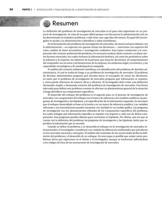 54 PARTE 1 | INTRODUCCIÓN Y FASES INICIALES DE LA INVESTIGACIÓN DE MERCADOS
Resumen
La definición del problema de investigación de mercados es el paso más importante en un pro-
yecto de investigación. Se trata de un paso difícil porque con frecuencia la administración aún no
ha determinado el verdadero problema, o sólo tiene una vaga idea del mismo. El papel del investi-
gador es ayudar a la administración a identificar y aislar el problema.
En la formulación del problema de investigación de mercados, las tareas incluyen debates con
la administración —en especial con quienes toman las decisiones—, entrevistas con expertos del
ramo, análisis de datos secundarios e investigación cualitativa. Esas tareas conducirán a la com-
prensión del contexto ambiental del problema. Es necesario analizar dicho contexto y evaluar cier-
tos factores esenciales, los cuales incluyen la información histórica, así como los pronósticos sobre
la industria y la empresa, los objetivos de la persona que toma las decisiones, el comportamiento
del comprador, los recursos y las limitaciones de la empresa, los ambientes legal y económico, y las
capacidades tecnológicas y de marketing de la compañía.
El análisis del contexto ambiental contribuye a la identificación del problema de decisión ad-
ministrativa, el cual se traducirá luego a un problema de investigación de mercados. El problema
de decisión administrativa pregunta qué necesita hacer el encargado de tomar las decisiones,
en tanto que el problema de investigación de mercados pregunta qué información se requiere,
y cómo puede obtenerse de manera eficaz y eficiente. El investigador debe evitar una definición
demasiado amplia o demasiado estrecha del problema de investigación de mercados. Una forma
adecuada para definir este problema consiste en efectuar un planteamiento general de la situación
y luego identificar sus componentes específicos.
El desarrollo del enfoque del problema es el segundo paso en el proceso de investigación de
mercados. Los componentes del enfoque son el marco de referencia y los modelos analíticos, las pre-
guntas de investigación y las hipótesis, y la especificación de la información requerida. Es necesario
que el enfoque desarrollado se base en la teoría o en un marco de referencia analítico. Las variables
relevantes y sus interrelaciones pueden resumirse con claridad en un modelo gráfico. Las preguntas
de investigación son los planteamientos refinados de los componentes específicos del problema,
los cuales indagan qué información específica se requiere con respecto a cada uno de dichos com-
ponentes. Esas preguntas pueden afinarse para convertirse en hipótesis. Por último, una vez que se
cuenta con la definición del problema, las preguntas de investigación y las hipótesis, habrá que es-
pecificar la información que se necesita.
Cuando se define el problema o se desarrolla el enfoque en la investigación de mercados in-
ternacionales, el investigador considerará con cuidado las diferencias ambientales que prevalecen
en los mercados nacional y extranjero. El análisis del contenido de los social media facilita la defi-
nición del problema y el desarrollo de un enfoque. En esta etapa es posible que surjan varios pro-
blemas éticos que repercuten en el cliente y el investigador, aunque se resolverían adhiriéndose
a los códigos de ética de las asociaciones de investigación de mercados.
 