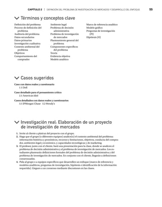 CAPÍTULO 2 | DEFINICIÓN DEL PROBLEMA DE INVESTIGACIÓN DE MERCADOS Y DESARROLLO DEL ENFOQUE 55
Caso con datos reales y cuestionario
1.1 Dell
Caso detallado para el pensamiento crítico
2.1 American Idol
Casos detallados con datos reales y cuestionarios
3.1 JPMorgan Chase 3.2 Wendy’s
Definición del problema
Proceso de definición del
problema
Auditoría del problema
Datos secundarios
Datos primarios
Investigación cualitativa
Contexto ambiental del
problema
Objetivos
Comportamiento del
comprador
Ambiente legal
Problema de decisión
administrativa
Problema de investigación
de mercados
Planteamiento general del
problema
Componentes específicos
del problema
Teoría
Evidencia objetiva
Modelo analítico
Marco de referencia analítico
Modelo gráfico
Preguntas de investigación
(PI)
Hipótesis (H)
1. Invite al cliente a platicar del proyecto con el grupo.
2. Haga que el grupo (o diferentes equipos) analice(n) el contexto ambiental del problema:
información histórica y pronósticos, recursos y limitaciones, objetivos, conducta del compra-
dor, ambientes legal y económico, y capacidades tecnológicas y de marketing.
3. El profesor, junto con el cliente, hará una presentación para la clase, donde se analicen el
problema de decisión administrativa y el problema de investigación de mercados. Los es-
tudiantes plantearán definiciones formales del problema de decisión administrativa y del
problema de investigación de mercados. En conjunto con el cliente, llegarán a definiciones
consensuadas.
4. Pida al grupo o a equipos específicos que desarrollen un enfoque (marco de referencia y
modelos analíticos, preguntas de investigación, hipótesis e identificación de la información
requerida). Lleguen a un consenso mediante discusiones en las clases.
Términos y conceptos clave
Casos sugeridos
Investigación real: Elaboración de un proyecto
de investigación de mercados
 