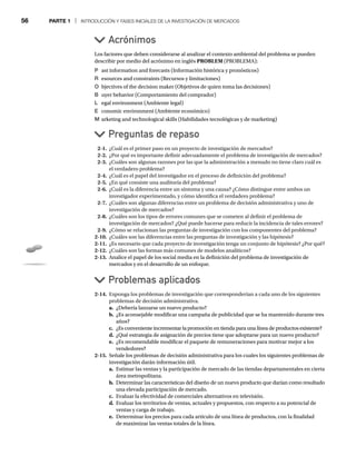 56 PARTE 1 | INTRODUCCIÓN Y FASES INICIALES DE LA INVESTIGACIÓN DE MERCADOS
Los factores que deben considerarse al analizar el contexto ambiental del problema se pueden
describir por medio del acrónimo en inglés PROBLEM (PROBLEMA):
P ast information and forecasts (Información histórica y pronósticos)
R esources and constraints (Recursos y limitaciones)
O bjectives of the decision maker (Objetivos de quien toma las decisiones)
B uyer behavior (Comportamiento del comprador)
L egal environment (Ambiente legal)
E conomic environment (Ambiente económico)
M arketing and technological skills (Habilidades tecnológicas y de marketing)
Acrónimos
Problemas aplicados
Preguntas de repaso
2-1. ¿Cuál es el primer paso en un proyecto de investigación de mercados?
2-2. ¿Por qué es importante definir adecuadamente el problema de investigación de mercados?
2-3. ¿Cuáles son algunas razones por las que la administración a menudo no tiene claro cuál es
el verdadero problema?
2-4. ¿Cuál es el papel del investigador en el proceso de definición del problema?
2-5. ¿En qué consiste una auditoría del problema?
2-6. ¿Cuál es la diferencia entre un síntoma y una causa? ¿Cómo distingue entre ambos un
investigador experimentado, y cómo identifica el verdadero problema?
2-7. ¿Cuáles son algunas diferencias entre un problema de decisión administrativa y uno de
investigación de mercados?
2-8. ¿Cuáles son los tipos de errores comunes que se cometen al definir el problema de
investigación de mercados? ¿Qué puede hacerse para reducir la incidencia de tales errores?
2-9. ¿Cómo se relacionan las preguntas de investigación con los componentes del problema?
2-10. ¿Cuáles son las diferencias entre las preguntas de investigación y las hipótesis?
2-11. ¿Es necesario que cada proyecto de investigación tenga un conjunto de hipótesis? ¿Por qué?
2-12. ¿Cuáles son las formas más comunes de modelos analíticos?
2-13. Analice el papel de los social media en la definición del problema de investigación de
mercados y en el desarrollo de un enfoque.
2-14. Exponga los problemas de investigación que corresponderían a cada uno de los siguientes
problemas de decisión administrativa.
a. ¿Debería lanzarse un nuevo producto?
b. ¿Es aconsejable modificar una campaña de publicidad que se ha mantenido durante tres
años?
c. ¿Es conveniente incrementar la promoción en tienda para una línea de productos existente?
d. ¿Qué estrategia de asignación de precios tiene que adoptarse para un nuevo producto?
e. ¿Es recomendable modificar el paquete de remuneraciones para motivar mejor a los
vendedores?
2-15. Señale los problemas de decisión administrativa para los cuales los siguientes problemas de
investigación darán información útil.
a. Estimar las ventas y la participación de mercado de las tiendas departamentales en cierta
área metropolitana.
b. Determinar las características del diseño de un nuevo producto que darían como resultado
una elevada participación de mercado.
c. Evaluar la efectividad de comerciales alternativos en televisión.
d. Evaluar los territorios de ventas, actuales y propuestos, con respecto a su potencial de
ventas y carga de trabajo.
e. Determinar los precios para cada artículo de una línea de productos, con la finalidad
de maximizar las ventas totales de la línea.
 