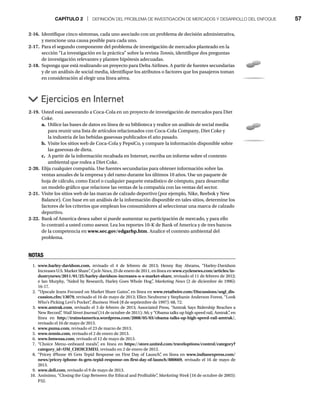 CAPÍTULO 2 | DEFINICIÓN DEL PROBLEMA DE INVESTIGACIÓN DE MERCADOS Y DESARROLLO DEL ENFOQUE 57
2-16. Identifique cinco síntomas, cada uno asociado con un problema de decisión administrativa,
y mencione una causa posible para cada uno.
2-17. Para el segundo componente del problema de investigación de mercados planteado en la
sección “La investigación en la práctica” sobre la revista Tennis, identifique dos preguntas
de investigación relevantes y plantee hipótesis adecuadas.
2-18. Suponga que está realizando un proyecto para Delta Airlines. A partir de fuentes secundarias
y de un análisis de social media, identifique los atributos o factores que los pasajeros toman
en consideración al elegir una línea aérea.
Ejercicios en Internet
2-19. Usted está asesorando a Coca-Cola en un proyecto de investigación de mercados para Diet
Coke.
a. Utilice las bases de datos en línea de su biblioteca y realice un análisis de social media
para reunir una lista de artículos relacionados con Coca-Cola Company, Diet Coke y
la industria de las bebidas gaseosas publicados el año pasado.
b. Visite los sitios web de Coca-Cola y PepsiCo, y compare la información disponible sobre
las gaseosas de dieta.
c. A partir de la información recabada en Internet, escriba un informe sobre el contexto
ambiental que rodea a Diet Coke.
2-20. Elija cualquier compañía. Use fuentes secundarias para obtener información sobre las
ventas anuales de la empresa y del ramo durante los últimos 10 años. Use un paquete de
hoja de cálculo, como Excel o cualquier paquete estadístico de cómputo, para desarrollar
un modelo gráfico que relacione las ventas de la compañía con las ventas del sector.
2-21. Visite los sitios web de las marcas de calzado deportivo (por ejemplo, Nike, Reebok y New
Balance). Con base en un análisis de la información disponible en tales sitios, determine los
factores de los criterios que emplean los consumidores al seleccionar una marca de calzado
deportivo.
2-22. Bank of America desea saber si puede aumentar su participación de mercado, y para ello
lo contrató a usted como asesor. Lea los reportes 10-K de Bank of America y de tres bancos
de la competencia en www.sec.gov/edgarhp.htm. Analice el contexto ambiental del
problema.
NOTAS
1. www.harley-davidson.com, revisado el 4 de febrero de 2013; Henny Ray Abrams, “Harley-Davidson
Increases U.S. Market Share”
, Cycle News, 25 de enero de 2011, en línea en www.cyclenews.com/articles/in-
dustrynews/2011/01/25/harley-davidson-increases-u-s-market-share, revisado el 11 de febrero de 2012;
e Ian Murphy, “Aided by Research, Harley Goes Whole Hog”
, Marketing News (2 de diciembre de 1996):
16-17.
2. “Upscale Jeans Focused on Market Share Gains”
, en línea en www.retailwire.com/Discussions/sngl_dis-
cussion.cfm/13079, revisado el 16 de mayo de 2013; Ellen Neuborne y Stephanie Anderson Forest, “Look
Who’s Picking Levi’s Pocket”
, Business Week (8 de septiembre de 1997): 68, 72.
3. www.amtrak.com, revisado el 3 de febrero de 2013; Associated Press, “Amtrak Says Ridership Reaches a
New Record”
, Wall Street Journal (14 de octubre de 2011): A6; y “Obama talks up high speed rail, Amtrak”
, en
línea en http://trains4america.wordpress.com/2008/05/03/obama-talks-up-high-speed-rail-amtrak/,
revisado el 16 de mayo de 2013.
4. www.puma.com, revisado el 23 de marzo de 2013.
5. www.tennis.com, revisado el 2 de enero de 2013.
6. www.bmwusa.com, revisado el 12 de mayo de 2013.
7. “Choice Menu–onboard meals”
, en línea en https://store.united.com/traveloptions/control/category?
category_id=UM_CHOICEMEU, revisado en 2 de enero de 2012.
8. “Pricey iPhone 4S Gets Tepid Response on First Day of Launch”
, en línea en www.indianexpress.com/
news/pricey-iphone-4s-gets-tepid-response-on-first-day-of-launch/880669, revisado el 16 de mayo de
2013.
9. www.dell.com, revisado el 9 de mayo de 2013.
10. Anónimo, “Closing the Gap Between the Ethical and Profitable”
, Marketing Week (16 de octubre de 2003):
P32.
 