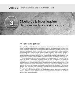 Diseño de la investigación,
datos secundarios y sindicados
En el capítulo 2 se analizó la forma de definir un problema de investigación de mercados y de desarrollar un
enfoque adecuado, los cuales constituyen, respectivamente, el primero y el segundo pasos del proceso de inves-
tigación de mercados. Esos dos pasos iniciales son fundamentales para el éxito de todo el proyecto. Una vez que
se cumplen, hay que prestar atención al diseño del proyecto formal, mediante el diseño detallado de la investi-
gación (vea la figura 2.2 en el capítulo 2). En el presente capítulo definiremos y clasificaremos los diseños de la
investigación. El lector conocerá los dos tipos principales de investigación: exploratoria y concluyente. Los diseños
de una investigación concluyente se clasifican, a la vez, en descriptivos y causales, los cuales se analizarán en de-
talle. Después, se presentará un análisis detallado de los datos secundarios, incluyendo las fuentes sindicadas.
También se analizarán las diferencias entre los datos primarios y secundarios (vea el capítulo 2). Se exa-
minarán las ventajas y desventajas de los datos secundarios, así como su clasificación y los criterios para
evaluarlos. Conoceremos las características de los datos secundarios internos y las fuentes principales de datos
secundarios externos, incluyendo los servicios sindicados. Además, se describirá un procedimiento práctico para
realizar una búsqueda en línea de datos secundarios externos, y se examinarán las fuentes de datos secun-
darios que son útiles en la investigación de mercados internacionales. También se explicará la manera en que
el análisis de los social media ayuda a desarrollar un diseño de investigación y a recopilar datos secundarios,
identificando varios aspectos éticos que surgen al utilizarlos.
En la figura 3.1 se muestra la relación de este capítulo con el proceso de investigación de mercados des-
crito en el capítulo 1. El presente capítulo inicia con un ejemplo que permitirá al lector tener una idea clara de
la importancia de los datos secundarios.
Panorama general
3
PARTE 2 PREPARACIÓN DEL DISEÑO DE INVESTIGACIÓN
 
