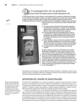 60 PARTE 2 | PREPARACIÓN DEL DISEÑO DE INVESTIGACIÓN
p
Este ejemplo acerca de Starbucks muestra la utilidad de los datos secundarios. Su naturaleza y función se hacen
evidentes cuando se comprende el diseño de la investigación y el hecho de que el análisis de datos secundarios
forma parte integral del desarrollo de un diseño de este tipo.
DEFINICIÓN DEL DISEÑO DE INVESTIGACIÓN
Un diseño de investigación es un marco de referencia o plan de acción para llevar a cabo el
proyecto de investigación de mercados. Detalla los procedimientos a seguir para obtener la in-
formación que permita identificar o resolver los problemas de investigación de mercados (vea el
capítulo 1). Después de haber desarrollado un enfoque amplio del problema, el diseño de inves-
tigación permitirá especificar los detalles de la implementación de dicho enfoque.
El proceso del diseño inicia con la definición del problema de la investigación de mercados
(paso 1 del proceso de investigación de mercados). Luego se desarrolla el enfoque del problema, el
cual consiste en un marco de referencia, modelos, preguntas e hipótesis de investigación y la infor-
mación necesaria (paso 2 del proceso de investigación de mercados) (vea el capítulo 2). El diseño de
la investigación se basa en los resultados de estos dos primeros pasos, y constituye el tercer paso del
proceso de investigación. Sin embargo, el proceso es iterativo y acepta retroalimentación del diseño
de investigación a los pasos previos (figura 3.2). Un diseño de investigación establece las bases para
La investigación en la práctica
Starbucks: Éxito al instante para el café instantáneo VIA
Sta
En 2009 Starbucks lanzó un nuevo producto: el café instantáneo VIA. La decisión de Starbucks de incursionar
en el mercado del café instantáneo se basó en una extensa investigación de mercados, que incluyó el análisis
de datos secundarios. No obstante, antes de utilizar datos secundarios, Starbucks los evaluó de forma
cuidadosa para determinar su relevancia, actualidad, precisión y confiabilidad. El análisis de datos secundarios
internos y externos, de los social media y de datos sindicados reveló
lo siguiente:
● En muchos mercados, Starbucks estaba perdiendo participación
ante McDonald’s, Panera Bread Co., y Dunkin’ Donuts. McDonald’s
estaba lanzando su bebida Espresso McCafé, mientras que Panera
Bread Co. ofrecía nuevos artículos de café y desayunos.
● El mercado internacional del café instantáneo tenía un valor de
$17,000 millones, y estaba dominado principalmente por marcas
establecidas como Nescafé de Nestlé y Sanka de Kraft Foods, Inc.
Sin embargo, había espacio para que otro participante ingresara
a ese mercado.
● El café instantáneo, aunque no tenía mucha aceptación en Estados
Unidos, representaba alrededor de 40 por ciento de las ventas de
café fuera de ese país. Por ejemplo, en el Reino Unido representaba
el 81 por ciento de las ventas de café y en Japón el 63 por ciento.
● Los clientes querían un café de alta calidad a un costo más
accesible.
En lugar de rebajar los precios de su café Starbucks para competir
directamente con McDonald’s y Dunkin’ Donuts, la empresa creó un
nuevo producto en 2009. Su café soluble VIA fue diseñado para com-
petir en un mercado completamente nuevo: el del café instantáneo. Un
paquete de tres cafés solubles VIA individuales se vendía por $2.95, y
12 paquetes tenían un costo de $9.95. El café VIA es una alternativa
mucho más barata que las bebidas de café expreso que tienen un costo
de $2.29 en McDonald’s y de $3.10 en Starbucks (los precios de una
taza de 12 onzas en Chicago). El lanzamiento fue un gran éxito, y en 10
meses la empresa ganó la impresionante cantidad de $100 millones
por sus ventas globales.1
Fuente:
studiomode
/
Alamy
:
diseño de investigación
Marco de referencia o plan de
acción para realizar el proyecto
de investigación de mercados.
Especifica los detalles de los
procedimientos que permiten
obtener la información requerida
para estructurar y/o resolver los
problemas de investigación de
mercados.
 