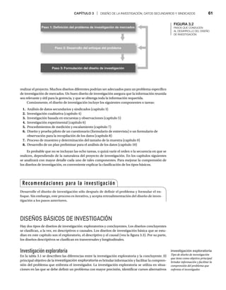 CAPÍTULO 3 | DISEÑO DE LA INVESTIGACIÓN, DATOS SECUNDARIOS Y SINDICADOS 61
realizar el proyecto. Muchos diseños diferentes podrían ser adecuados para un problema específico
de investigación de mercados. Un buen diseño de investigación asegura que la información reunida
sea relevante y útil para la gerencia, y que se obtenga toda la información requerida.
Comúnmente, el diseño de investigación incluye los siguientes componentes o tareas:
1. Análisis de datos secundarios y sindicados (capítulo 3)
2. Investigación cualitativa (capítulo 4)
3. Investigación basada en encuestas y observaciones (capítulo 5)
4. Investigación experimental (capítulo 6)
5. Procedimientos de medición y escalamiento (capítulo 7)
6. Diseño y prueba piloto de un cuestionario (formulario de entrevista) o un formulario de
observación para la recopilación de los datos (capítulo 8)
7. Proceso de muestreo y determinación del tamaño de la muestra (capítulo 9)
8. Desarrollo de un plan preliminar para el análisis de los datos (capítulo 10)
Es probable que no se incluyan las ocho tareas, o quizá varíe el orden o la secuencia en que se
realicen, dependiendo de la naturaleza del proyecto de investigación. En los capítulos siguientes
se analizará con mayor detalle cada uno de tales componentes. Para mejorar la comprensión de
los diseños de investigación, es conveniente explicar la clasificación de los tipos básicos.
DISEÑOS BÁSICOS DE INVESTIGACIÓN
Hay dos tipos de diseños de investigación: exploratorios y concluyentes. Los diseños concluyentes
se clasifican, a la vez, en descriptivos o causales. Los diseños de investigación básica que se estu-
dian en este capítulo son el exploratorio, el descriptivo y el causal (vea la figura 3.3). Por su parte,
los diseños descriptivos se clasifican en transversales y longitudinales.
Investigación exploratoria
En la tabla 3.1 se describen las diferencias entre la investigación exploratoria y la concluyente. El
principal objetivo de la investigación exploratoria es brindar información y facilitar la compren-
sión del problema que enfrenta el investigador. La investigación exploratoria se utiliza en situa-
ciones en las que se debe definir un problema con mayor precisión, identificar cursos alternativos
Recomendaciones para la investigación
Desarrolle el diseño de investigación sólo después de definir el problema y formular el en-
foque. Sin embargo, este proceso es iterativo, y acepta retroalimentación del diseño de inves-
tigación a los pasos anteriores.
FIGURA 3.2
PASOS QUE CONDUCEN
AL DESARROLLO DEL DISEÑO
DE INVESTIGACIÓN
Paso 1: Deﬁnición del problema de investigación de mercados
Paso 2: Desarrollo del enfoque del problema
Paso 3: Formulación del diseño de investigación
investigación exploratoria
Tipo de diseño de investigación
que tiene como objetivo principal
brindar información y facilitar la
comprensión del problema que
enfrenta el investigador.
 