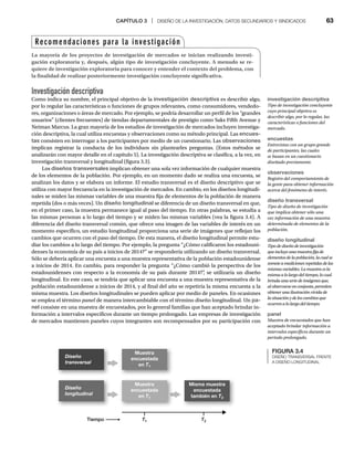 CAPÍTULO 3 | DISEÑO DE LA INVESTIGACIÓN, DATOS SECUNDARIOS Y SINDICADOS 63
Investigación descriptiva
Como indica su nombre, el principal objetivo de la investigación descriptiva es describir algo,
por lo regular las características o funciones de grupos relevantes, como consumidores, vendedo-
res, organizaciones o áreas de mercado. Por ejemplo, se podría desarrollar un perfil de los “grandes
usuarios” (clientes frecuentes) de tiendas departamentales de prestigio como Saks Fifth Avenue y
Neiman Marcus. La gran mayoría de los estudios de investigación de mercados incluyen investiga-
ción descriptiva, la cual utiliza encuestas y observaciones como su método principal. Las encues-
tas consisten en interrogar a los participantes por medio de un cuestionario. Las observaciones
implican registrar la conducta de los individuos sin plantearles preguntas. (Estos métodos se
analizarán con mayor detalle en el capítulo 5). La investigación descriptiva se clasifica, a la vez, en
investigación transversal y longitudinal (figura 3.3).
Los diseños transversales implican obtener una sola vez información de cualquier muestra
de los elementos de la población. Por ejemplo, en un momento dado se realiza una encuesta, se
analizan los datos y se elabora un informe. El estudio transversal es el diseño descriptivo que se
utiliza con mayor frecuencia en la investigación de mercados. En cambio, en los diseños longitudi-
nales se miden las mismas variables de una muestra fija de elementos de la población de manera
repetida (dos o más veces). Un diseño longitudinal se diferencia de un diseño transversal en que,
en el primer caso, la muestra permanece igual al paso del tiempo. En otras palabras, se estudia a
las mismas personas a lo largo del tiempo y se miden las mismas variables (vea la figura 3.4). A
diferencia del diseño transversal común, que ofrece una imagen de las variables de interés en un
momento específico, un estudio longitudinal proporciona una serie de imágenes que reflejan los
cambios que ocurren con el paso del tiempo. De esta manera, el diseño longitudinal permite estu-
diar los cambios a lo largo del tiempo. Por ejemplo, la pregunta “¿Cómo calificaron los estadouni-
denses la economía de su país a inicios de 2014?” se respondería utilizando un diseño transversal.
Sólo se debería aplicar una encuesta a una muestra representativa de la población estadounidense
a inicios de 2014. En cambio, para responder la pregunta “¿Cómo cambió la perspectiva de los
estadounidenses con respecto a la economía de su país durante 2014?”
, se utilizaría un diseño
longitudinal. En este caso, se tendría que aplicar una encuesta a una muestra representativa de la
población estadounidense a inicios de 2014, y al final del año se repetiría la misma encuesta a la
misma muestra. Los diseños longitudinales se pueden aplicar por medio de paneles. En ocasiones
se emplea el término panel de manera intercambiable con el término diseño longitudinal. Un
l pa-
nel consiste en una muestra de encuestados, por lo general familias que han aceptado brindar in-
formación a intervalos específicos durante un tiempo prolongado. Las empresas de investigación
de mercados mantienen paneles cuyos integrantes son recompensados por su participación con
Recomendaciones para la investigación
La mayoría de los proyectos de investigación de mercados se inician realizando investi-
gación exploratoria y, después, algún tipo de investigación concluyente. A menudo se re-
quiere de investigación exploratoria para conocer y entender el contexto del problema, con
la finalidad de realizar posteriormente investigación concluyente significativa.
investigación descriptiva
Tipo de investigación concluyente
cuyo principal objetivo es
describir algo, por lo regular, las
características o funciones del
mercado.
encuestas
Entrevistas con un grupo grande
de participantes, las cuales
se basan en un cuestionario
diseñado previamente.
observaciones
Registro del comportamiento de
la gente para obtener información
acerca del fenómeno de interés.
diseño transversal
Tipo de diseño de investigación
que implica obtener sólo una
vez información de una muestra
determinada de elementos de la
población.
diseño longitudinal
Tipo de diseño de investigación
que incluye una muestra fija de
elementos de la población, la cual se
somete a mediciones repetidas de las
mismas variables. La muestra es la
misma alo largo del tiempo, lo cual
brinda una serie de imágenes que,
al observarse en conjunto, permiten
obtener una ilustración vívida de
la situación y de los cambiosque
ocurren a lo largo del tiempo.
panel
Muestra de encuestados que han
aceptado brindar información a
intervalos específicos durante un
periodo prolongado.
FIGURA 3.4
DISEÑO TRANSVERSAL FRENTE
A DISEÑO LONGITUDINAL
Muestra
encuestada
en T1
Tiempo
Muestra
encuestada
en T1
T1
T
T T2
T
T
Misma muestra
encuestada
también en T2
Diseño
transversal
Diseño
longitudinal
 