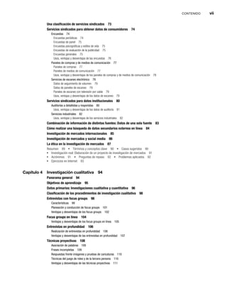 CONTENIDO vii
Una clasificación de servicios sindicados 73
Servicios sindicados para obtener datos de consumidores 74
Encuestas 74
Encuestas periódicas 74
Encuestas de panel 75
Encuestas psicográficas y estilos de vida 75
Encuestas de evaluación de la publicidad 75
Encuestas generales 75
Usos, ventajas y desventajas de las encuestas 76
Paneles de compras y de medios de comunicación 77
Paneles de compras 77
Paneles de medios de comunicación 77
Usos, ventajas y desventajas de los paneles de compras y de medios de comunicación 78
Servicios de escaneo electrónico 79
Datos de seguimiento de volumen 79
Datos de paneles de escaneo 79
Paneles de escaneo con televisión por cable 79
Usos, ventajas y desventajas de los datos de escaneo 79
Servicios sindicados para datos institucionales 80
Auditorías a detallistas y mayoristas 80
Usos, ventajas y desventajas de los datos de auditoría 81
Servicios industriales 82
Usos, ventajas y desventajas de los servicios industriales 82
Combinación de información de distintas fuentes: Datos de una sola fuente 83
Cómo realizar una búsqueda de datos secundarios externos en línea 84
Investigación de mercados internacionales 85
Investigación de mercados y social media 86
La ética en la investigación de mercados 87
Resumen 89 Términos y conceptos clave 90 Casos sugeridos 90
Investigación real: Elaboración de un proyecto de investigación de mercados 91
Acrónimos 91 Preguntas de repaso 92 Problemas aplicados 92
Ejercicios en Internet 93
Capítulo 4 Investigación cualitativa 94
Panorama general 94
Objetivos de aprendizaje 95
Datos primarios: Investigaciones cualitativa y cuantitativa 96
Clasificación de los procedimientos de investigación cualitativa 98
Entrevistas con focus groups 98
Características 99
Planeación y conducción de focus groups 101
Ventajas y desventajas de los focus groups 102
Focus groups en línea 104
Ventajas y desventajas de los focus groups en línea 105
Entrevistas en profundidad 106
Realización de entrevistas en profundidad 106
Ventajas y desventajas de las entrevistas en profundidad 107
Técnicas proyectivas 108
Asociación de palabras 109
Frases incompletas 109
Respuestas frente imágenes y pruebas de caricaturas 110
Técnicas del juego de roles y de la tercera persona 110
Ventajas y desventajas de las técnicas proyectivas 111
 