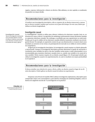 64 PARTE 2 | PREPARACIÓN DEL DISEÑO DE INVESTIGACIÓN
Investigación causal
La investigación causal se utiliza para obtener evidencia de relaciones causales (esto es, en
términos de causa y efecto). Los gerentes de marketing continuamente toman decisiones basadas
en supuestas relaciones causales. Sin embargo, es probable que esas suposiciones no estén justi-
ficadas, por lo que la validez de las relaciones causales debería examinarse mediante una investi-
gación formal. Por ejemplo, la suposición común de que una disminución en el precio dará como
resultado un aumento en las ventas y la participación de mercado no es válida en ciertos ambien-
tes competitivos.
Al igual que la investigación descriptiva, la investigación causal requiere un diseño planeado
y estructurado. Aunque la investigación descriptiva permite determinar el grado de asociación o
correlación entre variables (es decir, si las dos variables varían juntas o están relacionadas), no es
recomendable para examinar relaciones causales (esto es, cuando una variable es la causa de la
otra variable). Dicho examen requiere de un diseño causal (figura 3.5). El principal método que
utiliza la investigación causal es la experimentación, la cual se estudiará con mayor profundidad
en el capítulo 6.
Empresas como Procter  Gamble (PG) utilizan investigación exploratoria y descriptiva para
comprender mejor a los consumidores y para diseñar estrategias de marketing dirigidas, como se
ilustra en la siguiente sección de “La investigación en la práctica”
.
regalos, cupones, información o dinero en efectivo. Más adelante, en este capítulo, se analizarán
los paneles con mayor detalle.
Recomendaciones para la investigación
Al realizar una investigación descriptiva, sólo se requiere de un diseño transversal, a menos
que se deseen estudiar cambios que ocurren con el paso del tiempo. En este caso, habrá que
utilizar un diseño longitudinal.
Recomendaciones para la investigación
Si desea estudiar una relación de causa y efecto, utilice un diseño causal en lugar de un di-
seño descriptivo. Podrá aplicar un diseño causal al realizar un experimento.
investigación causal
Tipo de investigación concluyente
cuyo principal objetivo consiste
en obtener evidencia concerniente
a las relaciones causales (esto es,
en términos de causa y efecto).
FIGURA 3.5
INVESTIGACIÓN DESCRIPTIVA
E INVESTIGACIÓN CAUSAL
Investigación causal
Investigación descriptiva
Causa y efecto
Asociación
X es la causa de Y
X y Y varían juntas
Diseño de investigación
concluyente
 