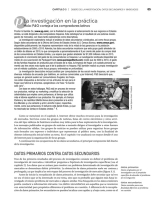 CAPÍTULO 3 | DISEÑO DE LA INVESTIGACIÓN, DATOS SECUNDARIOS Y SINDICADOS 65
p
Como se mencionó en el capítulo 2, Internet ofrece muchos recursos para la investigación
de mercados. Servicios como los grupos de noticias, listas de correo electrónico y otros servi-
cios del tipo tableros de boletines resultan muy útiles para la fase exploratoria de la investigación.
Los mensajes publicados en grupos de noticias a menudo dirigen al investigador a otras fuentes
de información válidas. Los grupos de noticias se pueden utilizar para organizar focus groups
más formales con expertos o individuos que representan al público meta, con la finalidad de
obtener información inicial sobre un tema. En el capítulo 4 se analizará con mayor detalle el uso
de Internet para la organización de focus groups.
A continuación nos ocuparemos de los datos secundarios, el principal componente del diseño
de la investigación.
DATOS PRIMARIOS CONTRA DATOS SECUNDARIOS
Uno de los primeros resultados del proceso de investigación consiste en definir el problema de
investigación de mercados e identificar preguntas e hipótesis de investigación específicas (vea el
capítulo 2). Los datos que se reúnen para resolver un problema determinado de investigación de
mercados se denominan datos primarios. La obtención de datos primarios suele ser costosa y
prolongada, ya que implica las seis etapas del proceso de investigación de mercados (figura 3.1).
Antes de iniciar la recopilación de datos primarios, el investigador debe recordar que tal vez
no sea el único que se ha interesado en ese tema, sino que es probable que alguien más haya in-
vestigado el mismo problema de mercados o alguno similar. Una búsqueda en los datos existentes
podría conducir a información relevante. Los datos secundarios son aquellos que se reunieron
con anterioridad para propósitos diferentes al problema en cuestión. A diferencia de la recopila-
ción de datos primarios, los secundarios se pueden localizar con rapidez y a bajo costo, como en el
La investigación en la práctica
Hola: PG corteja a los compradores latinos
Ho
Procter  Gamble Co. (www.pg.com), con la finalidad de superar el estancamiento de sus negocios en Estados
Unidos, se está dirigiendo a los compradores hispanos. Esta estrategia fue el resultado de una extensa investi-
gación de mercados, con fases tanto exploratorias como descriptivas.
La investigación exploratoria incluyó el análisis de datos secundarios y sindicados, así como focus groups.
Según datos secundarios de la Oficina del Censo de Estados Unidos (U.S. Census Bureau, www.census.gov),
disponibles públicamente, los hispanos representaron más de la mitad de las ganancias en la población
estadounidense de 2000 a 2010. Además, los datos secundarios mostraron que este grupo gastó alrededor de
un billón de dólares en 2010, lo que corresponde a aproximadamente el 9 por ciento del poder de compra total
de los consumidores en Estados Unidos, y se espera que gasten alrededor de $1,500 millones más en 2015,
superando el crecimiento del gasto de los consumidores no hispanos. La investigación sindicada (disponible por
medio de una suscripción) de Packaged Facts (www.packagedfacts.com) reveló que de 2000 a 2010, el gasto
de las familias hispanas en productos para el lavado de la ropa, la limpieza del hogar y el cuidado personal au-
mentó casi tres veces más rápido que el de la población no hispana. PG también realizó su propia investigación
con el método cualitativo, como focus groups y entrevistas en profundidad.
La investigación descriptiva incluyó análisis por computadora de los social media hispanos, así como
diversos métodos de encuesta (por teléfono, en centros comerciales y por Internet). PG descubrió que,
aunque en general suelen ser consumidores frugales, los hispa-
nos están dispuestos a derrochar en los artículos de lujo para el
hogar que fabrica la empresa, apegándose a la frase “lo barato
sale caro”.
Con base en estos hallazgos, PG está en proceso de renovar
sus productos, redirigir su marketing y modificar la selección de
celebridades que emplea como portavoces, al tiempo que utiliza
más el idioma español en sus productos. Por ejemplo, el champú
Pantene y los rastrillos Gillette Venus ahora presentan a la actriz
Eva Mendes y a la cantante y actriz Jennifer López, respectiva-
mente, como sus portavoces. El esfuerzo está dando frutos, ya que
ha reavivado las ventas en Estados Unidos.2
datos primarios
Datos originados por el
investigador con el propósito
específico de abordar el problema
de investigación.
datos secundarios
Datos reunidos para una
finalidad diferente al problema
en cuestión.
Fuente:
Spencer
Grant
/
PhotoEdit
 