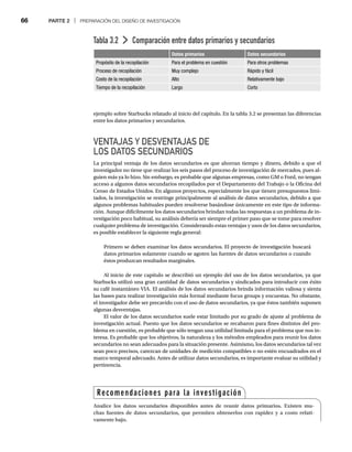 66 PARTE 2 | PREPARACIÓN DEL DISEÑO DE INVESTIGACIÓN
ejemplo sobre Starbucks relatado al inicio del capítulo. En la tabla 3.2 se presentan las diferencias
entre los datos primarios y secundarios.
VENTAJAS Y DESVENTAJAS DE
LOS DATOS SECUNDARIOS
La principal ventaja de los datos secundarios es que ahorran tiempo y dinero, debido a que el
investigador no tiene que realizar los seis pasos del proceso de investigación de mercados, pues al-
guien más ya lo hizo. Sin embargo, es probable que algunas empresas, como GM o Ford, no tengan
acceso a algunos datos secundarios recopilados por el Departamento del Trabajo o la Oficina del
Censo de Estados Unidos. En algunos proyectos, especialmente los que tienen presupuestos limi-
tados, la investigación se restringe principalmente al análisis de datos secundarios, debido a que
algunos problemas habituales pueden resolverse basándose únicamente en este tipo de informa-
ción. Aunque difícilmente los datos secundarios brindan todas las respuestas a un problema de in-
vestigación poco habitual, su análisis debería ser siempre el primer paso que se tome para resolver
cualquier problema de investigación. Considerando estas ventajas y usos de los datos secundarios,
es posible establecer la siguiente regla general:
Primero se deben examinar los datos secundarios. El proyecto de investigación buscará
datos primarios solamente cuando se agoten las fuentes de datos secundarios o cuando
éstos produzcan resultados marginales.
Al inicio de este capítulo se describió un ejemplo del uso de los datos secundarios, ya que
Starbucks utilizó una gran cantidad de datos secundarios y sindicados para introducir con éxito
su café instantáneo VIA. El análisis de los datos secundarios brinda información valiosa y sienta
las bases para realizar investigación más formal mediante focus groups y encuestas. No obstante,
el investigador debe ser precavido con el uso de datos secundarios, ya que éstos también suponen
algunas desventajas.
El valor de los datos secundarios suele estar limitado por su grado de ajuste al problema de
investigación actual. Puesto que los datos secundarios se recabaron para fines distintos del pro-
blema en cuestión, es probable que sólo tengan una utilidad limitada para el problema que nos in-
teresa. Es probable que los objetivos, la naturaleza y los métodos empleados para reunir los datos
secundarios no sean adecuados para la situación presente. Asimismo, los datos secundarios tal vez
sean poco precisos, carezcan de unidades de medición compatibles o no estén encuadrados en el
marco temporal adecuado. Antes de utilizar datos secundarios, es importante evaluar su utilidad y
pertinencia.
Tabla 3.2 Comparación entre datos primarios y secundarios
Datos primarios Datos secundarios
Propósito de la recopilación Para el problema en cuestión Para otros problemas
Proceso de recopilación Muy complejo Rápido y fácil
Costo de la recopilación Alto Relativamente bajo
Tiempo de la recopilación Largo Corto
Recomendaciones para la investigación
Analice los datos secundarios disponibles antes de reunir datos primarios. Existen mu-
chas fuentes de datos secundarios, que permiten obtenerlos con rapidez y a costo relati-
vamente bajo.
 