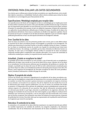CAPÍTULO 3 | DISEÑO DE LA INVESTIGACIÓN, DATOS SECUNDARIOS Y SINDICADOS 67
CRITERIOS PARA EVALUAR LOS DATOS SECUNDARIOS
Los criterios que se utilizan para evaluar los datos secundarios son: especificaciones, error, actuali-
dad, objetivo, naturaleza y confiabilidad. Starbucks utilizó criterios similares para evaluar los datos
secundarios en su investigación para el lanzamiento de VIA.
Especificaciones: Metodología empleada para recopilar datos
Las especificaciones del diseño de investigación (es decir, la metodología que se emplea para reunir
los datos) deben examinarse de manera crítica para identificar posibles fuentes de sesgo. Los factores
que son importantes para identificar un error potencial, así como la relevancia de los datos, incluyen
el tamaño y la naturaleza de la muestra, la tasa y la calidad de respuestas, el diseño del cuestionario
y su aplicación, los procedimientos utilizados para el trabajo de campo, el análisis de los datos y los
procedimientos del informe. Estos temas se analizarán con detalle en los siguientes capítulos. Una de
las razones por las que es ventajoso el uso de datos de fuentes originales es que en el estudio original
publicado generalmente se hace una descripción del diseño de investigación utilizado.
Error: Exactitud de los datos
Tanto los datos secundarios como los primarios pueden tener errores, pero es más difícil evaluar
la exactitud de los datos secundarios porque el investigador no participó en la investigación. Un
método para determinar la exactitud consiste en localizar múltiples fuentes de datos y comparar-
las. Los datos se considerarán exactos de acuerdo con el grado de coincidencia que exista entre
las diferentes fuentes. Sin embargo, es probable que los datos obtenidos de diferentes fuentes no
coincidan. En tales casos, el investigador debería verificar la exactitud de los datos secundarios
realizando estudios piloto o empleando otros métodos adecuados. Con un poco de creatividad, la
verificación resultará poco costosa y no requerirá invertir mucho esfuerzo.
Actualidad: ¿Cuándo se recopilaron los datos?
Es probable que los datos secundarios no sean actuales, y que el intervalo entre su recopilación y
publicación sea largo, como sucede en el caso de los datos de los censos. Además, tal vez los datos
no se actualizaron con la frecuencia suficiente para los propósitos del problema en cuestión. Por
ejemplo, es probable que los datos del censo de 2010 no estén suficientemente actualizados para
que Home Depot los utilice con la finalidad de predecir la demanda potencial para el año 2015. Por
fortuna, varias empresas de investigación de mercados actualizan los datos del censo periódica-
mente y brindan la información a cambio del pago de una tarifa.
Objetivo: El propósito del estudio
Conocer las razones que motivaron originalmente la recopilación de los datos secundarios ayu-
dará a que los investigadores comprendan las limitaciones de su uso para el problema de mercado
en cuestión. La revista Time encuestó a quienes renovaron su suscripción con respecto a la lectura
e
de sus artículos y al recuerdo de sus anuncios. Uno de los objetivos de este estudio fue el uso de
la información para vender espacios publicitarios. Con esto en mente, los resultados del estudio
se pusieron a la disposición de los gerentes de publicidad, quienes probablemente tomarían de-
cisiones respecto a la colocación de sus anuncios. Este tipo de información secundaria podría
ser relevante para decidir en qué lugar colocarían su publicidad en las siguientes ediciones. Sin
embargo, los resultados de esta encuesta de Time están sesgados, ya que reflejan la conducta de los
e
individuos que renovaron la suscripción, y tal vez este grupo esté más involucrado con la revista
que los lectores en general. Para interpretar estos datos secundarios de manera precisa, el gerente
de publicidad de la revista Time debe saber qué tan representativo de la población total de lectores
e
es el segmento que renovó la suscripción.
Naturaleza: El contenido de los datos
La naturaleza o el contenido de los datos deberían examinarse con especial atención para definir
las variables importantes, las unidades de medición, las categorías empleadas y las relaciones
consideradas. Una de las limitaciones más frustrantes de los datos secundarios se deriva de las
 