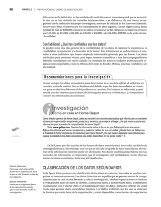 68 PARTE 2 | PREPARACIÓN DEL DISEÑO DE INVESTIGACIÓN
diferencias en la definición, en las unidades de medición o en el marco temporal que se examinó.
Si aún no se han definido las variables fundamentales, o se definieron de una forma incon-
gruente con la definición del propio investigador, entonces la utilidad de los datos será limitada.
Si Mercedes-Benz se interesa por los consumidores de altos ingresos, con un ingreso anual bruto
familiar de más de $100,000, entonces los datos secundarios de las categorías de ingresos menores
que $15,000, de $15,001 a $35,000, de $35,001 a $50,000 y de $50,000 a $99,999 no le serán de mu-
cha utilidad.
Confiabilidad: ¿Qué tan confiables son los datos?
Es posible tener una idea general de la confiabilidad de los datos al examinar la experiencia, la
credibilidad, la reputación y la honradez de la fuente. Esta información se podría obtener al con-
sultar a otros individuos que hayan empleado información generada por esa fuente. Los datos
publicados para promover ventas, para lograr intereses específicos o con fines propagandísticos
deberían considerarse con sumo cuidado. En contraste, los datos secundarios publicados por or-
ganizaciones respetables, como la Oficina del Censo de Estados Unidos, son muy confiables y de
alta calidad.
Es fácil pasar por alto muchas de las fuentes de datos secundarios al desarrollar un diseño de
investigación formal. Sin embargo, una vez que se inicia la búsqueda de datos secundarios, el volu-
men de la información existente puede ser abrumador. Para hacer una búsqueda eficiente en esas
montañas de información, es importante que el investigador esté familiarizado con las diversas
fuentes de datos secundarios. Sería muy útil clasificarlas.
CLASIFICACIÓN DE LOS DATOS SECUNDARIOS
En la figura 3.6 se presenta una clasificación de los datos secundarios, los cuales se pueden cate-
gorizar en internos o externos. Los datos internos son aquellos que se generan dentro de la orga-
nización para la cual se está llevando a cabo la investigación. Muchas organizaciones se dedican
a crear grandes bases de datos de clientes, a almacenar datos, a la minería de datos, a administrar
las relaciones con el cliente (ARC) y al marketing de bases de datos. Asimismo, utilizan los social
media para generar datos secundarios internos. Los datos externos son los que se obtienen
de fuentes que están fuera de la organización, y están disponibles como fuentes de negocios/no
Recomendaciones para la investigación
Evalúe siempre los datos secundarios para determinar si se pueden aplicar al problema en
cuestión, antes de usarlos. Esto es fundamental debido a que los datos secundarios se reunie-
ron para un objetivo diferente al del problema en cuestión. Por lo tanto, su relevancia y perti-
nencia para los objetivos particulares del investigador podrían ser limitadas, y es importante
conocer esa información de antemano.
datos externos
Datos que se originaron fuera
de la organización para la
que se está llevando a cabo la
investigación.
datos internos
Datos que están disponibles
dentro de la organización para
la que se está llevando a cabo la
investigación.
Investigación
Como en casa en Home Depot
Co
Como director general de Home Depot, usted se encontró con una encuesta Gallup que informa que un creciente
número de mujeres están adquiriendo productos y servicios para mejorar el hogar. ¿De qué manera usaría esta
información para aumentar la competitividad de Home Depot?
Visite www.gallup.com. Examine la información sobre la forma en que Gallup aplica sus encuestas.
Aplique los criterios que hemos considerado y evalúe la calidad de sus encuestas. ¿Usaría datos de Gallup con
la finalidad de tomar decisiones de marketing para Home Depot? ¿De qué manera aplicaría esos criterios para
evaluar la calidad de los datos secundarios que están disponibles en los social media?
 